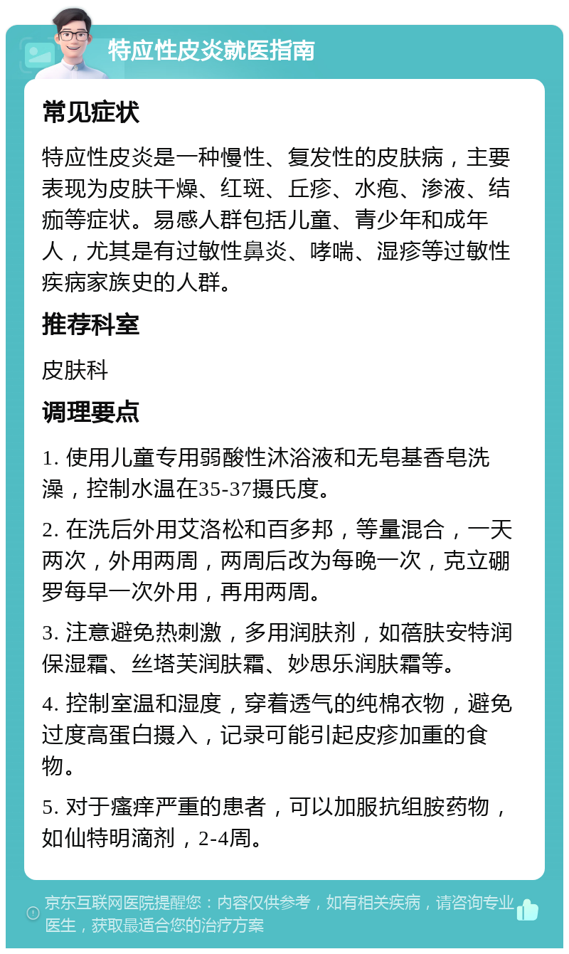 特应性皮炎就医指南 常见症状 特应性皮炎是一种慢性、复发性的皮肤病，主要表现为皮肤干燥、红斑、丘疹、水疱、渗液、结痂等症状。易感人群包括儿童、青少年和成年人，尤其是有过敏性鼻炎、哮喘、湿疹等过敏性疾病家族史的人群。 推荐科室 皮肤科 调理要点 1. 使用儿童专用弱酸性沐浴液和无皂基香皂洗澡，控制水温在35-37摄氏度。 2. 在洗后外用艾洛松和百多邦，等量混合，一天两次，外用两周，两周后改为每晚一次，克立硼罗每早一次外用，再用两周。 3. 注意避免热刺激，多用润肤剂，如蓓肤安特润保湿霜、丝塔芙润肤霜、妙思乐润肤霜等。 4. 控制室温和湿度，穿着透气的纯棉衣物，避免过度高蛋白摄入，记录可能引起皮疹加重的食物。 5. 对于瘙痒严重的患者，可以加服抗组胺药物，如仙特明滴剂，2-4周。