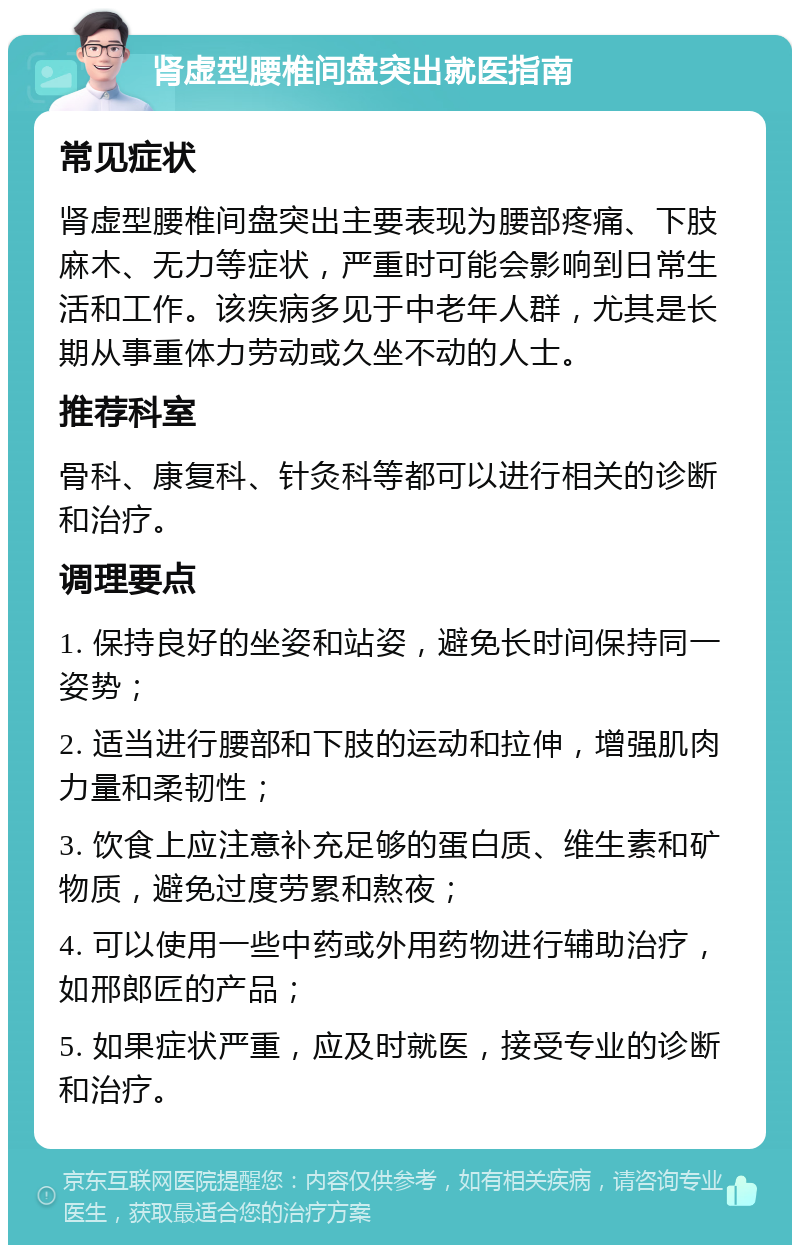 肾虚型腰椎间盘突出就医指南 常见症状 肾虚型腰椎间盘突出主要表现为腰部疼痛、下肢麻木、无力等症状，严重时可能会影响到日常生活和工作。该疾病多见于中老年人群，尤其是长期从事重体力劳动或久坐不动的人士。 推荐科室 骨科、康复科、针灸科等都可以进行相关的诊断和治疗。 调理要点 1. 保持良好的坐姿和站姿，避免长时间保持同一姿势； 2. 适当进行腰部和下肢的运动和拉伸，增强肌肉力量和柔韧性； 3. 饮食上应注意补充足够的蛋白质、维生素和矿物质，避免过度劳累和熬夜； 4. 可以使用一些中药或外用药物进行辅助治疗，如邢郎匠的产品； 5. 如果症状严重，应及时就医，接受专业的诊断和治疗。