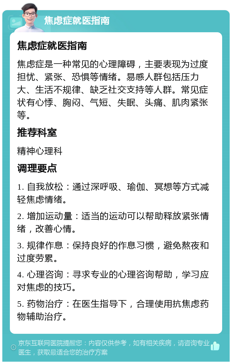 焦虑症就医指南 焦虑症就医指南 焦虑症是一种常见的心理障碍，主要表现为过度担忧、紧张、恐惧等情绪。易感人群包括压力大、生活不规律、缺乏社交支持等人群。常见症状有心悸、胸闷、气短、失眠、头痛、肌肉紧张等。 推荐科室 精神心理科 调理要点 1. 自我放松：通过深呼吸、瑜伽、冥想等方式减轻焦虑情绪。 2. 增加运动量：适当的运动可以帮助释放紧张情绪，改善心情。 3. 规律作息：保持良好的作息习惯，避免熬夜和过度劳累。 4. 心理咨询：寻求专业的心理咨询帮助，学习应对焦虑的技巧。 5. 药物治疗：在医生指导下，合理使用抗焦虑药物辅助治疗。