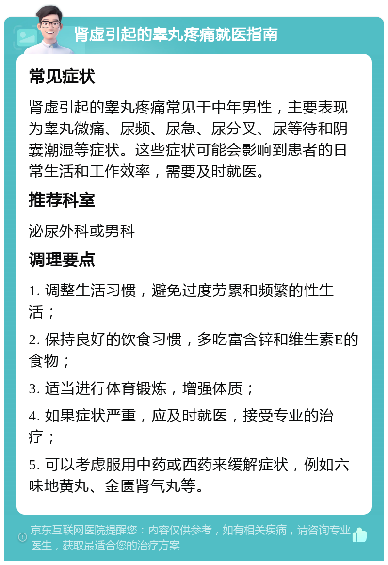 肾虚引起的睾丸疼痛就医指南 常见症状 肾虚引起的睾丸疼痛常见于中年男性，主要表现为睾丸微痛、尿频、尿急、尿分叉、尿等待和阴囊潮湿等症状。这些症状可能会影响到患者的日常生活和工作效率，需要及时就医。 推荐科室 泌尿外科或男科 调理要点 1. 调整生活习惯，避免过度劳累和频繁的性生活； 2. 保持良好的饮食习惯，多吃富含锌和维生素E的食物； 3. 适当进行体育锻炼，增强体质； 4. 如果症状严重，应及时就医，接受专业的治疗； 5. 可以考虑服用中药或西药来缓解症状，例如六味地黄丸、金匮肾气丸等。