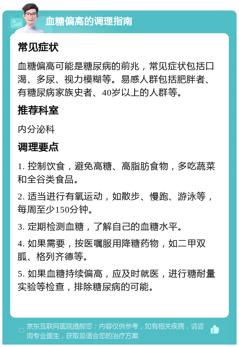 血糖偏高的调理指南 常见症状 血糖偏高可能是糖尿病的前兆，常见症状包括口渴、多尿、视力模糊等。易感人群包括肥胖者、有糖尿病家族史者、40岁以上的人群等。 推荐科室 内分泌科 调理要点 1. 控制饮食，避免高糖、高脂肪食物，多吃蔬菜和全谷类食品。 2. 适当进行有氧运动，如散步、慢跑、游泳等，每周至少150分钟。 3. 定期检测血糖，了解自己的血糖水平。 4. 如果需要，按医嘱服用降糖药物，如二甲双胍、格列齐德等。 5. 如果血糖持续偏高，应及时就医，进行糖耐量实验等检查，排除糖尿病的可能。