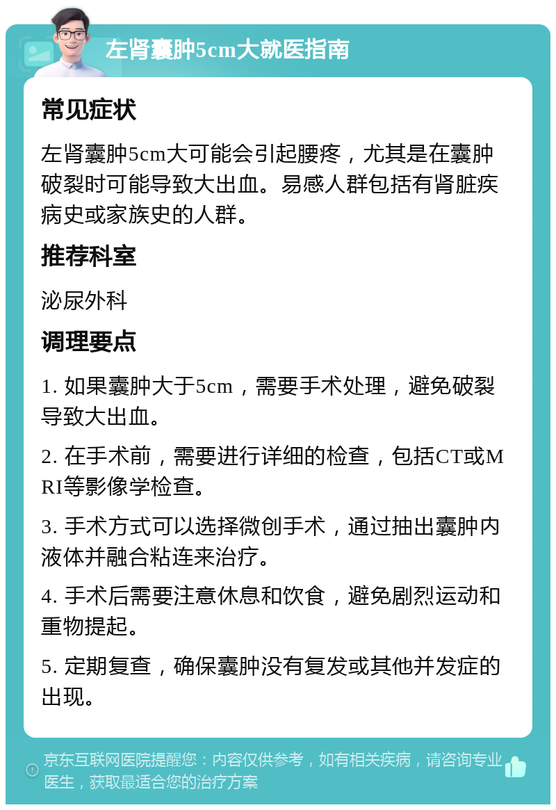 左肾囊肿5cm大就医指南 常见症状 左肾囊肿5cm大可能会引起腰疼，尤其是在囊肿破裂时可能导致大出血。易感人群包括有肾脏疾病史或家族史的人群。 推荐科室 泌尿外科 调理要点 1. 如果囊肿大于5cm，需要手术处理，避免破裂导致大出血。 2. 在手术前，需要进行详细的检查，包括CT或MRI等影像学检查。 3. 手术方式可以选择微创手术，通过抽出囊肿内液体并融合粘连来治疗。 4. 手术后需要注意休息和饮食，避免剧烈运动和重物提起。 5. 定期复查，确保囊肿没有复发或其他并发症的出现。