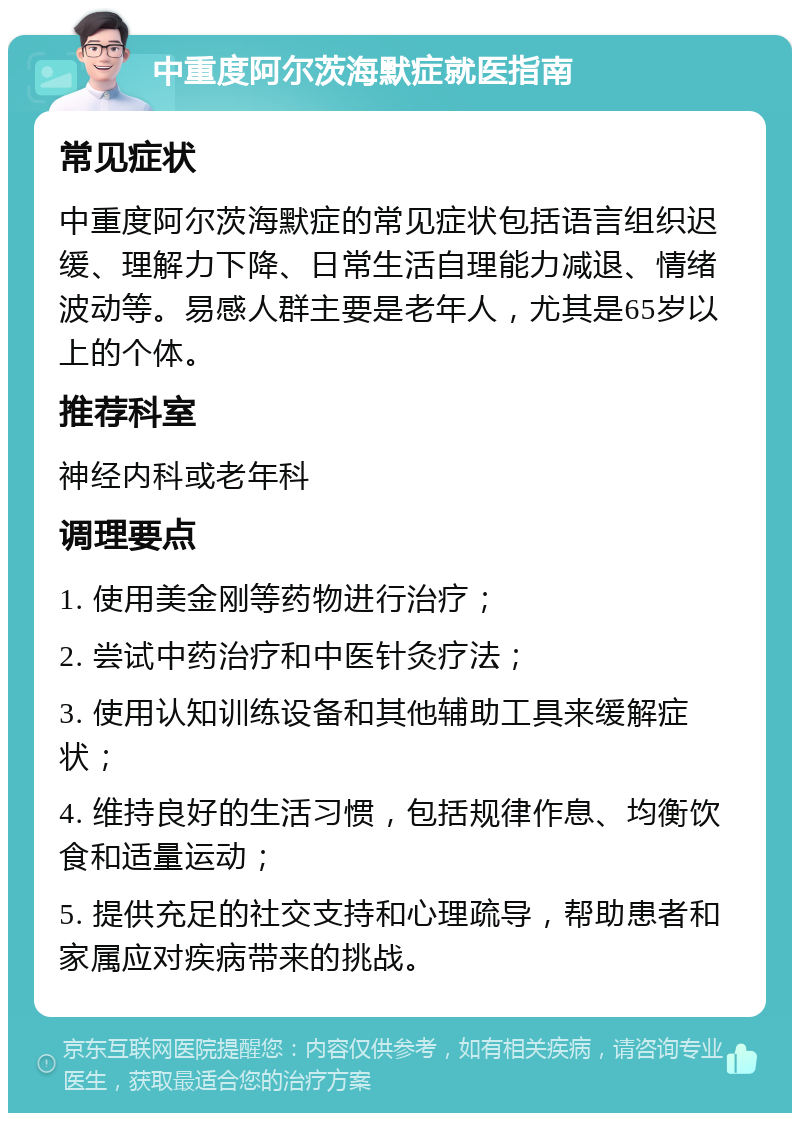 中重度阿尔茨海默症就医指南 常见症状 中重度阿尔茨海默症的常见症状包括语言组织迟缓、理解力下降、日常生活自理能力减退、情绪波动等。易感人群主要是老年人，尤其是65岁以上的个体。 推荐科室 神经内科或老年科 调理要点 1. 使用美金刚等药物进行治疗； 2. 尝试中药治疗和中医针灸疗法； 3. 使用认知训练设备和其他辅助工具来缓解症状； 4. 维持良好的生活习惯，包括规律作息、均衡饮食和适量运动； 5. 提供充足的社交支持和心理疏导，帮助患者和家属应对疾病带来的挑战。