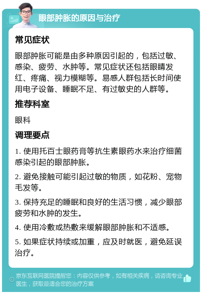 眼部肿胀的原因与治疗 常见症状 眼部肿胀可能是由多种原因引起的，包括过敏、感染、疲劳、水肿等。常见症状还包括眼睛发红、疼痛、视力模糊等。易感人群包括长时间使用电子设备、睡眠不足、有过敏史的人群等。 推荐科室 眼科 调理要点 1. 使用托百士眼药膏等抗生素眼药水来治疗细菌感染引起的眼部肿胀。 2. 避免接触可能引起过敏的物质，如花粉、宠物毛发等。 3. 保持充足的睡眠和良好的生活习惯，减少眼部疲劳和水肿的发生。 4. 使用冷敷或热敷来缓解眼部肿胀和不适感。 5. 如果症状持续或加重，应及时就医，避免延误治疗。