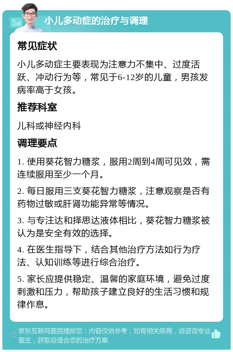 小儿多动症的治疗与调理 常见症状 小儿多动症主要表现为注意力不集中、过度活跃、冲动行为等，常见于6-12岁的儿童，男孩发病率高于女孩。 推荐科室 儿科或神经内科 调理要点 1. 使用葵花智力糖浆，服用2周到4周可见效，需连续服用至少一个月。 2. 每日服用三支葵花智力糖浆，注意观察是否有药物过敏或肝肾功能异常等情况。 3. 与专注达和择思达液体相比，葵花智力糖浆被认为是安全有效的选择。 4. 在医生指导下，结合其他治疗方法如行为疗法、认知训练等进行综合治疗。 5. 家长应提供稳定、温馨的家庭环境，避免过度刺激和压力，帮助孩子建立良好的生活习惯和规律作息。