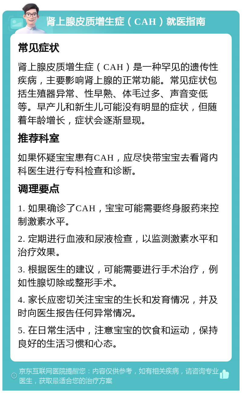 肾上腺皮质增生症（CAH）就医指南 常见症状 肾上腺皮质增生症（CAH）是一种罕见的遗传性疾病，主要影响肾上腺的正常功能。常见症状包括生殖器异常、性早熟、体毛过多、声音变低等。早产儿和新生儿可能没有明显的症状，但随着年龄增长，症状会逐渐显现。 推荐科室 如果怀疑宝宝患有CAH，应尽快带宝宝去看肾内科医生进行专科检查和诊断。 调理要点 1. 如果确诊了CAH，宝宝可能需要终身服药来控制激素水平。 2. 定期进行血液和尿液检查，以监测激素水平和治疗效果。 3. 根据医生的建议，可能需要进行手术治疗，例如性腺切除或整形手术。 4. 家长应密切关注宝宝的生长和发育情况，并及时向医生报告任何异常情况。 5. 在日常生活中，注意宝宝的饮食和运动，保持良好的生活习惯和心态。