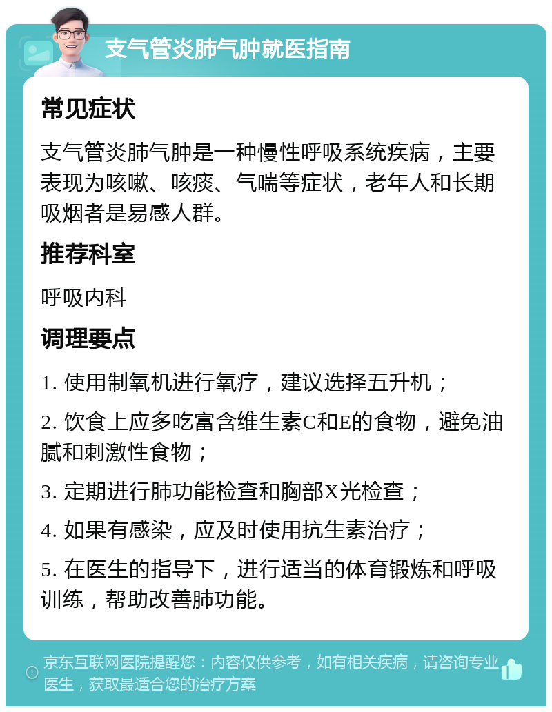 支气管炎肺气肿就医指南 常见症状 支气管炎肺气肿是一种慢性呼吸系统疾病，主要表现为咳嗽、咳痰、气喘等症状，老年人和长期吸烟者是易感人群。 推荐科室 呼吸内科 调理要点 1. 使用制氧机进行氧疗，建议选择五升机； 2. 饮食上应多吃富含维生素C和E的食物，避免油腻和刺激性食物； 3. 定期进行肺功能检查和胸部X光检查； 4. 如果有感染，应及时使用抗生素治疗； 5. 在医生的指导下，进行适当的体育锻炼和呼吸训练，帮助改善肺功能。