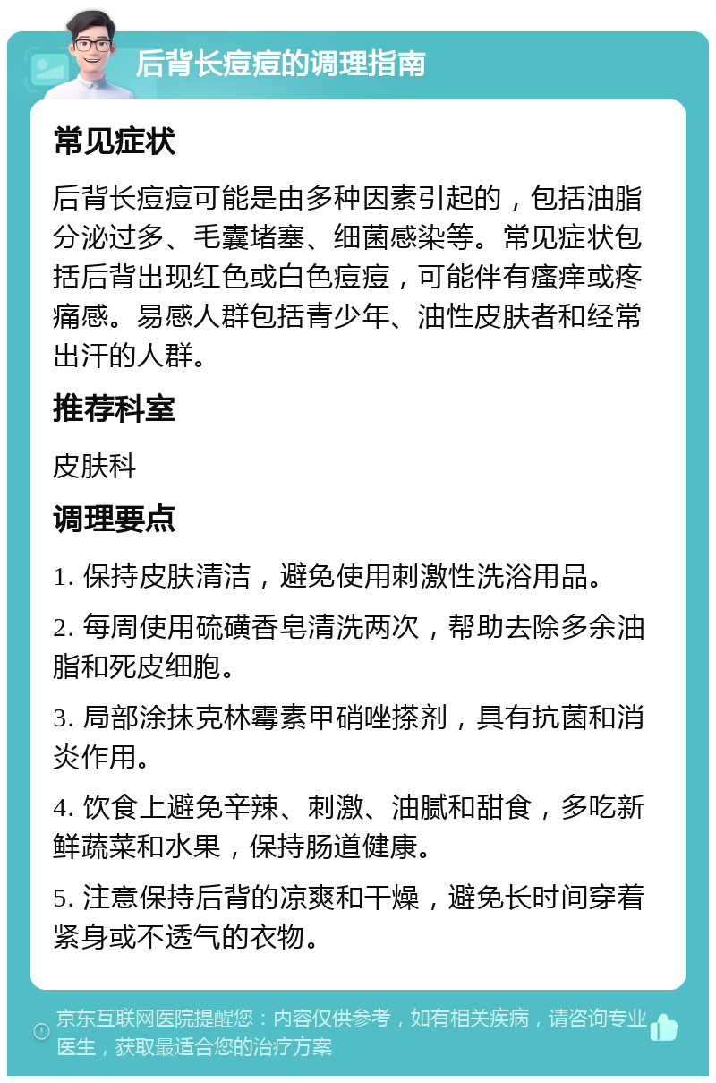 后背长痘痘的调理指南 常见症状 后背长痘痘可能是由多种因素引起的，包括油脂分泌过多、毛囊堵塞、细菌感染等。常见症状包括后背出现红色或白色痘痘，可能伴有瘙痒或疼痛感。易感人群包括青少年、油性皮肤者和经常出汗的人群。 推荐科室 皮肤科 调理要点 1. 保持皮肤清洁，避免使用刺激性洗浴用品。 2. 每周使用硫磺香皂清洗两次，帮助去除多余油脂和死皮细胞。 3. 局部涂抹克林霉素甲硝唑搽剂，具有抗菌和消炎作用。 4. 饮食上避免辛辣、刺激、油腻和甜食，多吃新鲜蔬菜和水果，保持肠道健康。 5. 注意保持后背的凉爽和干燥，避免长时间穿着紧身或不透气的衣物。