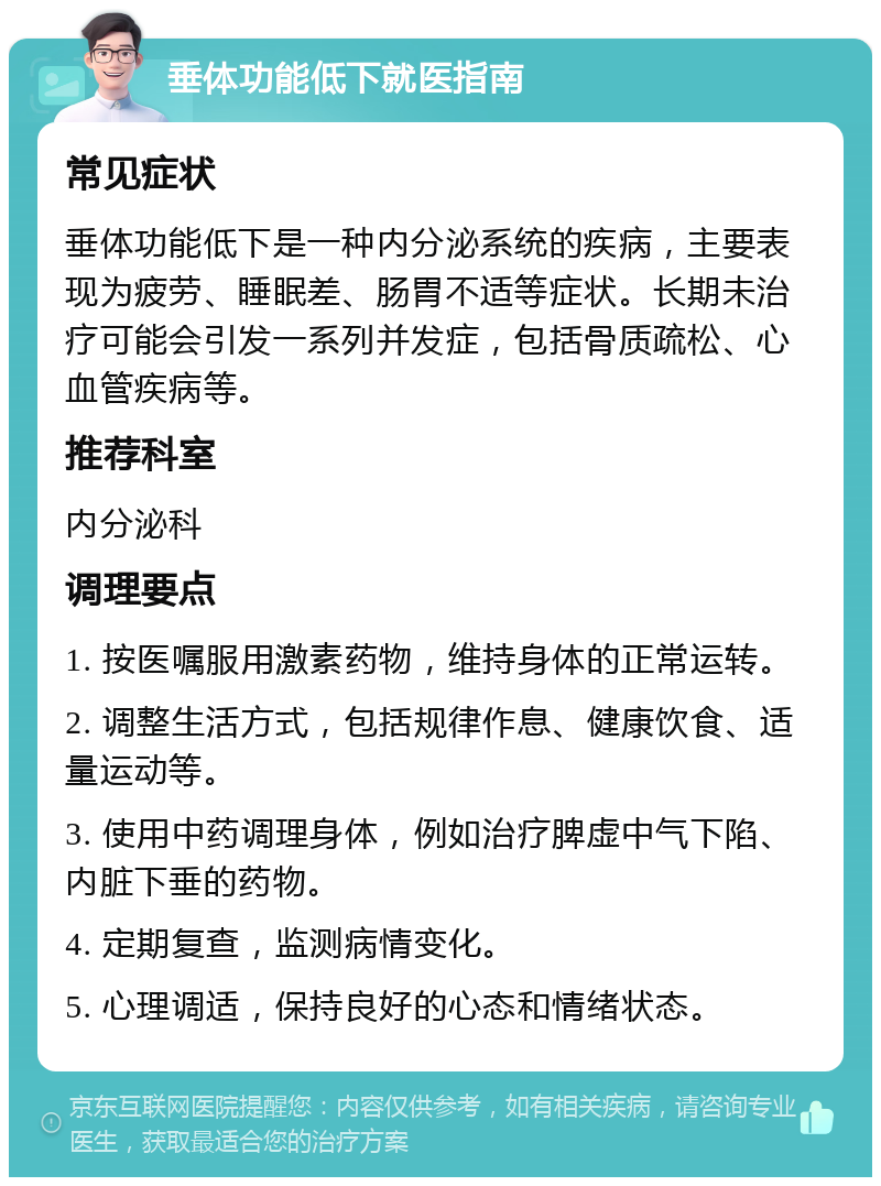 垂体功能低下就医指南 常见症状 垂体功能低下是一种内分泌系统的疾病，主要表现为疲劳、睡眠差、肠胃不适等症状。长期未治疗可能会引发一系列并发症，包括骨质疏松、心血管疾病等。 推荐科室 内分泌科 调理要点 1. 按医嘱服用激素药物，维持身体的正常运转。 2. 调整生活方式，包括规律作息、健康饮食、适量运动等。 3. 使用中药调理身体，例如治疗脾虚中气下陷、内脏下垂的药物。 4. 定期复查，监测病情变化。 5. 心理调适，保持良好的心态和情绪状态。