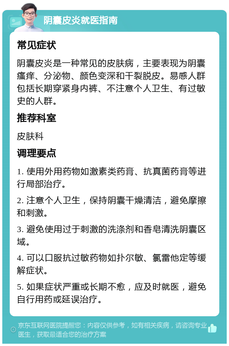 阴囊皮炎就医指南 常见症状 阴囊皮炎是一种常见的皮肤病，主要表现为阴囊瘙痒、分泌物、颜色变深和干裂脱皮。易感人群包括长期穿紧身内裤、不注意个人卫生、有过敏史的人群。 推荐科室 皮肤科 调理要点 1. 使用外用药物如激素类药膏、抗真菌药膏等进行局部治疗。 2. 注意个人卫生，保持阴囊干燥清洁，避免摩擦和刺激。 3. 避免使用过于刺激的洗涤剂和香皂清洗阴囊区域。 4. 可以口服抗过敏药物如扑尔敏、氯雷他定等缓解症状。 5. 如果症状严重或长期不愈，应及时就医，避免自行用药或延误治疗。