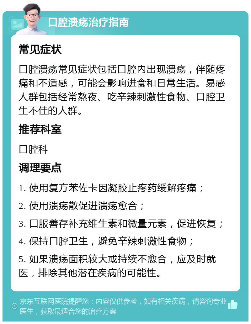 口腔溃疡治疗指南 常见症状 口腔溃疡常见症状包括口腔内出现溃疡，伴随疼痛和不适感，可能会影响进食和日常生活。易感人群包括经常熬夜、吃辛辣刺激性食物、口腔卫生不佳的人群。 推荐科室 口腔科 调理要点 1. 使用复方苯佐卡因凝胶止疼药缓解疼痛； 2. 使用溃疡散促进溃疡愈合； 3. 口服善存补充维生素和微量元素，促进恢复； 4. 保持口腔卫生，避免辛辣刺激性食物； 5. 如果溃疡面积较大或持续不愈合，应及时就医，排除其他潜在疾病的可能性。