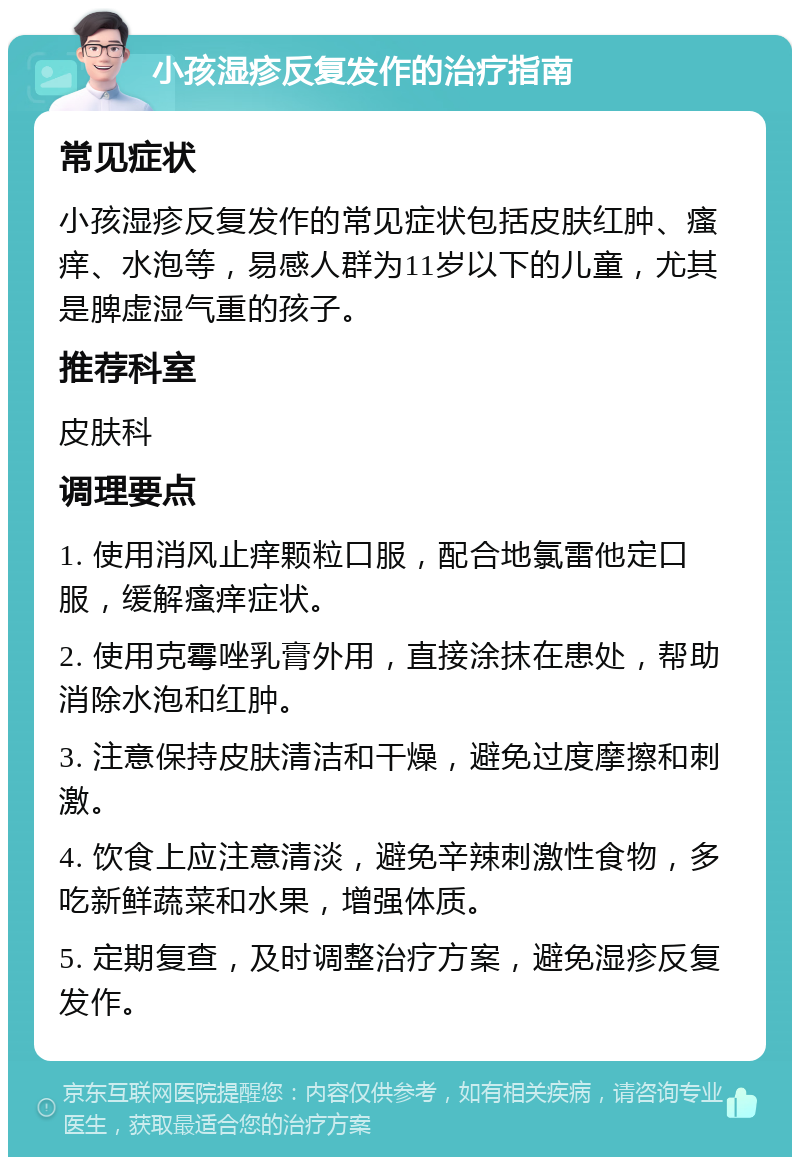 小孩湿疹反复发作的治疗指南 常见症状 小孩湿疹反复发作的常见症状包括皮肤红肿、瘙痒、水泡等，易感人群为11岁以下的儿童，尤其是脾虚湿气重的孩子。 推荐科室 皮肤科 调理要点 1. 使用消风止痒颗粒口服，配合地氯雷他定口服，缓解瘙痒症状。 2. 使用克霉唑乳膏外用，直接涂抹在患处，帮助消除水泡和红肿。 3. 注意保持皮肤清洁和干燥，避免过度摩擦和刺激。 4. 饮食上应注意清淡，避免辛辣刺激性食物，多吃新鲜蔬菜和水果，增强体质。 5. 定期复查，及时调整治疗方案，避免湿疹反复发作。