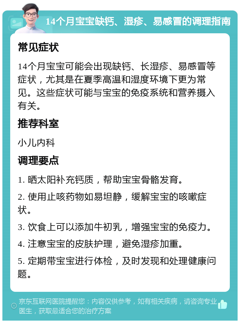 14个月宝宝缺钙、湿疹、易感冒的调理指南 常见症状 14个月宝宝可能会出现缺钙、长湿疹、易感冒等症状，尤其是在夏季高温和湿度环境下更为常见。这些症状可能与宝宝的免疫系统和营养摄入有关。 推荐科室 小儿内科 调理要点 1. 晒太阳补充钙质，帮助宝宝骨骼发育。 2. 使用止咳药物如易坦静，缓解宝宝的咳嗽症状。 3. 饮食上可以添加牛初乳，增强宝宝的免疫力。 4. 注意宝宝的皮肤护理，避免湿疹加重。 5. 定期带宝宝进行体检，及时发现和处理健康问题。