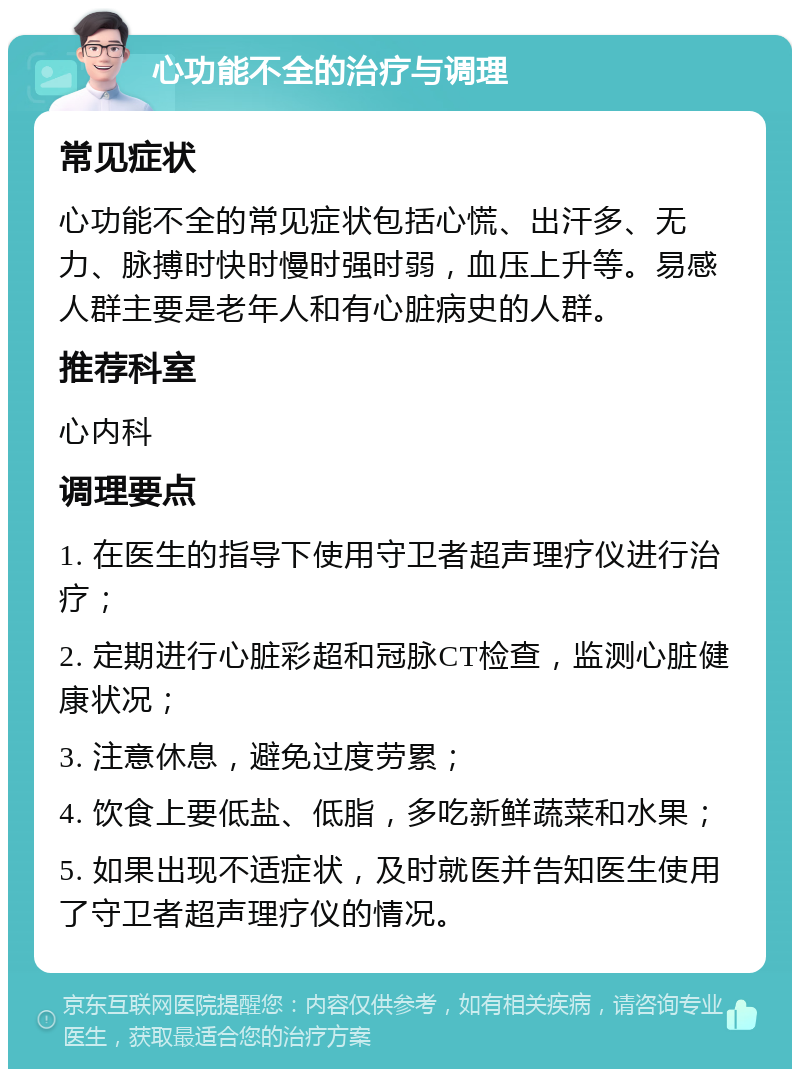 心功能不全的治疗与调理 常见症状 心功能不全的常见症状包括心慌、出汗多、无力、脉搏时快时慢时强时弱，血压上升等。易感人群主要是老年人和有心脏病史的人群。 推荐科室 心内科 调理要点 1. 在医生的指导下使用守卫者超声理疗仪进行治疗； 2. 定期进行心脏彩超和冠脉CT检查，监测心脏健康状况； 3. 注意休息，避免过度劳累； 4. 饮食上要低盐、低脂，多吃新鲜蔬菜和水果； 5. 如果出现不适症状，及时就医并告知医生使用了守卫者超声理疗仪的情况。