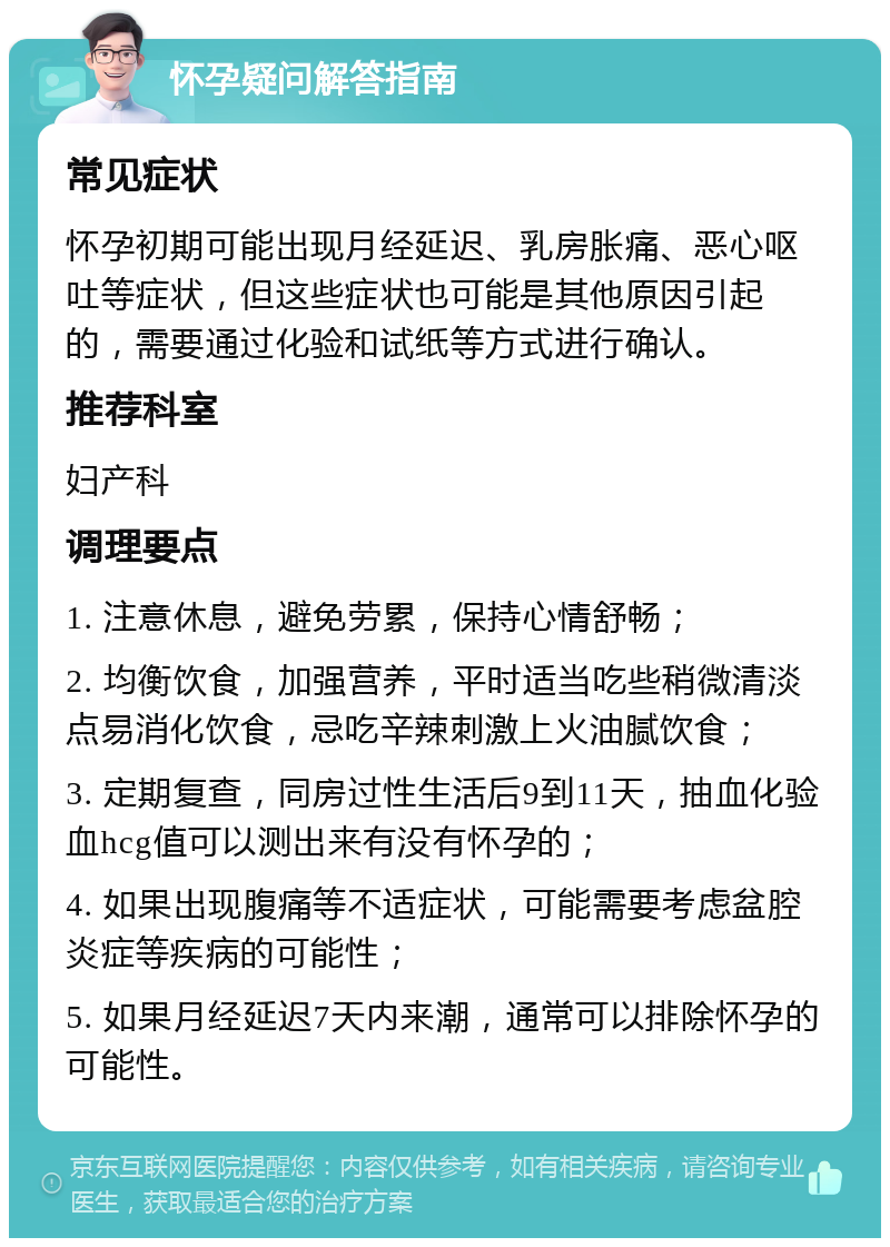 怀孕疑问解答指南 常见症状 怀孕初期可能出现月经延迟、乳房胀痛、恶心呕吐等症状，但这些症状也可能是其他原因引起的，需要通过化验和试纸等方式进行确认。 推荐科室 妇产科 调理要点 1. 注意休息，避免劳累，保持心情舒畅； 2. 均衡饮食，加强营养，平时适当吃些稍微清淡点易消化饮食，忌吃辛辣刺激上火油腻饮食； 3. 定期复查，同房过性生活后9到11天，抽血化验血hcg值可以测出来有没有怀孕的； 4. 如果出现腹痛等不适症状，可能需要考虑盆腔炎症等疾病的可能性； 5. 如果月经延迟7天内来潮，通常可以排除怀孕的可能性。