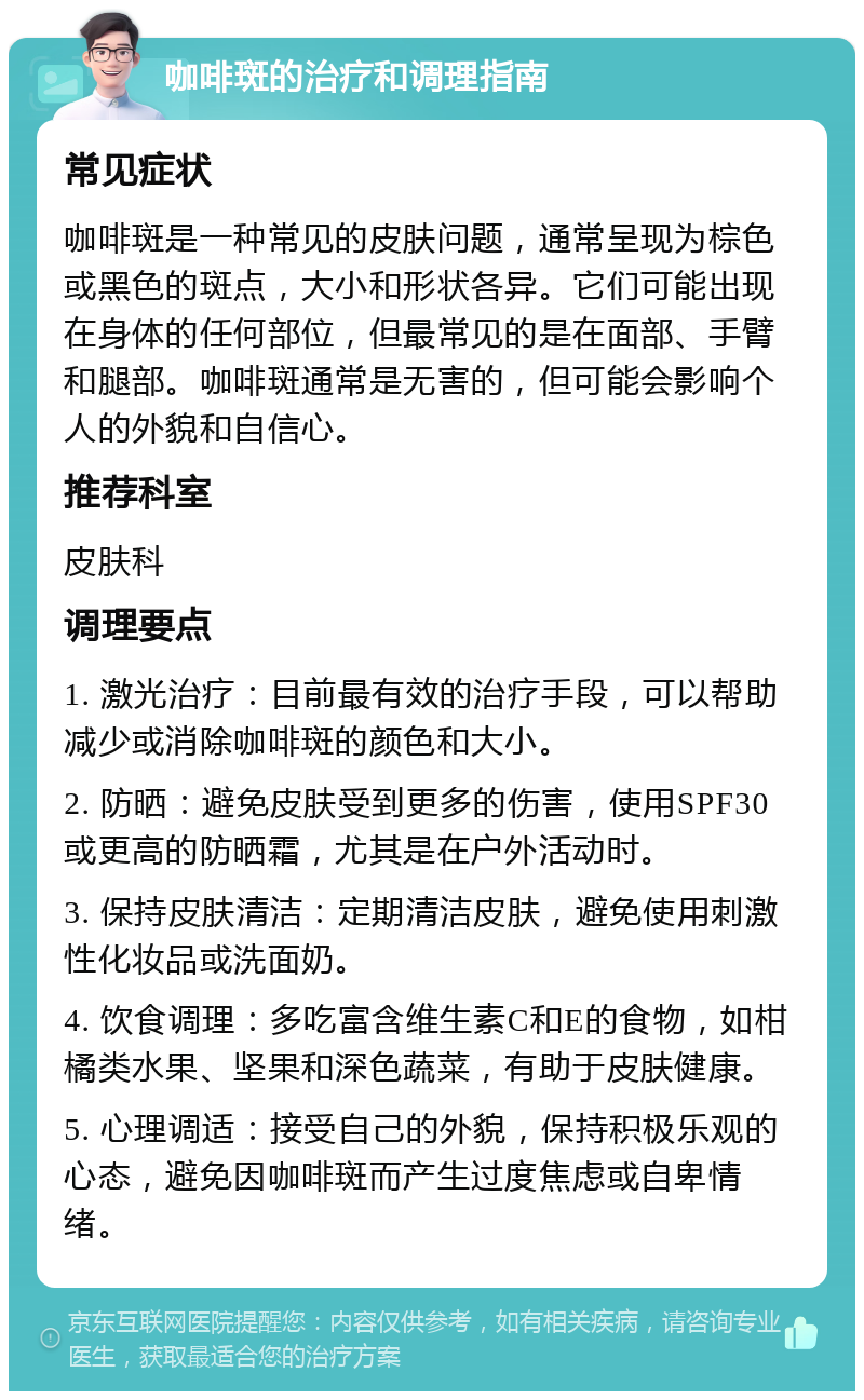 咖啡斑的治疗和调理指南 常见症状 咖啡斑是一种常见的皮肤问题，通常呈现为棕色或黑色的斑点，大小和形状各异。它们可能出现在身体的任何部位，但最常见的是在面部、手臂和腿部。咖啡斑通常是无害的，但可能会影响个人的外貌和自信心。 推荐科室 皮肤科 调理要点 1. 激光治疗：目前最有效的治疗手段，可以帮助减少或消除咖啡斑的颜色和大小。 2. 防晒：避免皮肤受到更多的伤害，使用SPF30或更高的防晒霜，尤其是在户外活动时。 3. 保持皮肤清洁：定期清洁皮肤，避免使用刺激性化妆品或洗面奶。 4. 饮食调理：多吃富含维生素C和E的食物，如柑橘类水果、坚果和深色蔬菜，有助于皮肤健康。 5. 心理调适：接受自己的外貌，保持积极乐观的心态，避免因咖啡斑而产生过度焦虑或自卑情绪。