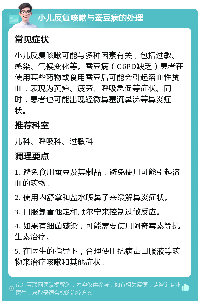 小儿反复咳嗽与蚕豆病的处理 常见症状 小儿反复咳嗽可能与多种因素有关，包括过敏、感染、气候变化等。蚕豆病（G6PD缺乏）患者在使用某些药物或食用蚕豆后可能会引起溶血性贫血，表现为黄疸、疲劳、呼吸急促等症状。同时，患者也可能出现轻微鼻塞流鼻涕等鼻炎症状。 推荐科室 儿科、呼吸科、过敏科 调理要点 1. 避免食用蚕豆及其制品，避免使用可能引起溶血的药物。 2. 使用内舒拿和盐水喷鼻子来缓解鼻炎症状。 3. 口服氯雷他定和顺尔宁来控制过敏反应。 4. 如果有细菌感染，可能需要使用阿奇霉素等抗生素治疗。 5. 在医生的指导下，合理使用抗病毒口服液等药物来治疗咳嗽和其他症状。