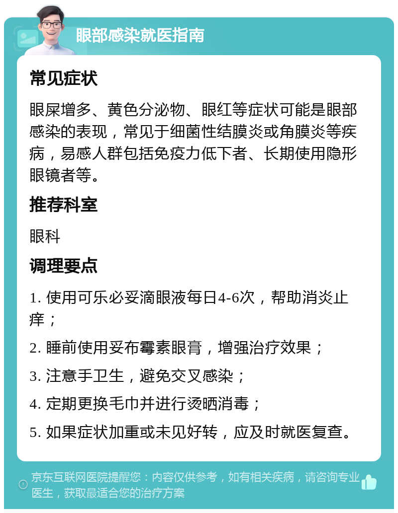 眼部感染就医指南 常见症状 眼屎增多、黄色分泌物、眼红等症状可能是眼部感染的表现，常见于细菌性结膜炎或角膜炎等疾病，易感人群包括免疫力低下者、长期使用隐形眼镜者等。 推荐科室 眼科 调理要点 1. 使用可乐必妥滴眼液每日4-6次，帮助消炎止痒； 2. 睡前使用妥布霉素眼膏，增强治疗效果； 3. 注意手卫生，避免交叉感染； 4. 定期更换毛巾并进行烫晒消毒； 5. 如果症状加重或未见好转，应及时就医复查。