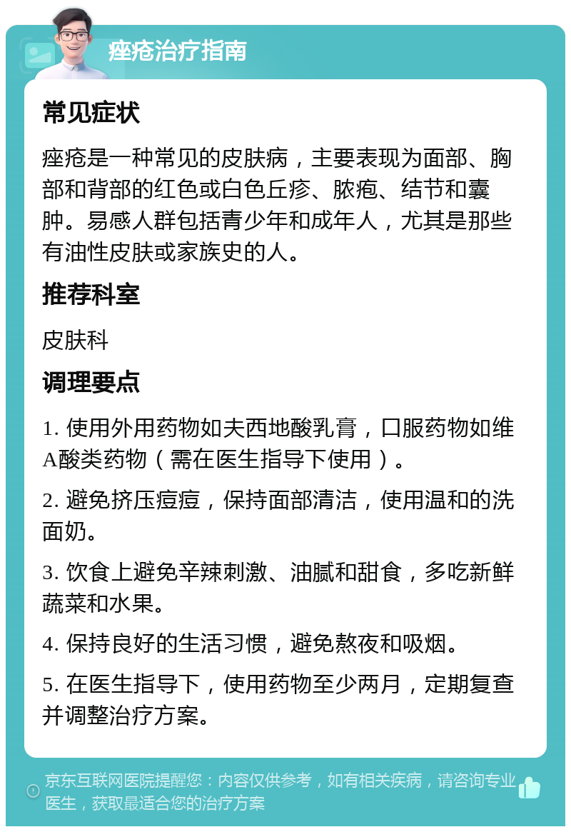 痤疮治疗指南 常见症状 痤疮是一种常见的皮肤病，主要表现为面部、胸部和背部的红色或白色丘疹、脓疱、结节和囊肿。易感人群包括青少年和成年人，尤其是那些有油性皮肤或家族史的人。 推荐科室 皮肤科 调理要点 1. 使用外用药物如夫西地酸乳膏，口服药物如维A酸类药物（需在医生指导下使用）。 2. 避免挤压痘痘，保持面部清洁，使用温和的洗面奶。 3. 饮食上避免辛辣刺激、油腻和甜食，多吃新鲜蔬菜和水果。 4. 保持良好的生活习惯，避免熬夜和吸烟。 5. 在医生指导下，使用药物至少两月，定期复查并调整治疗方案。