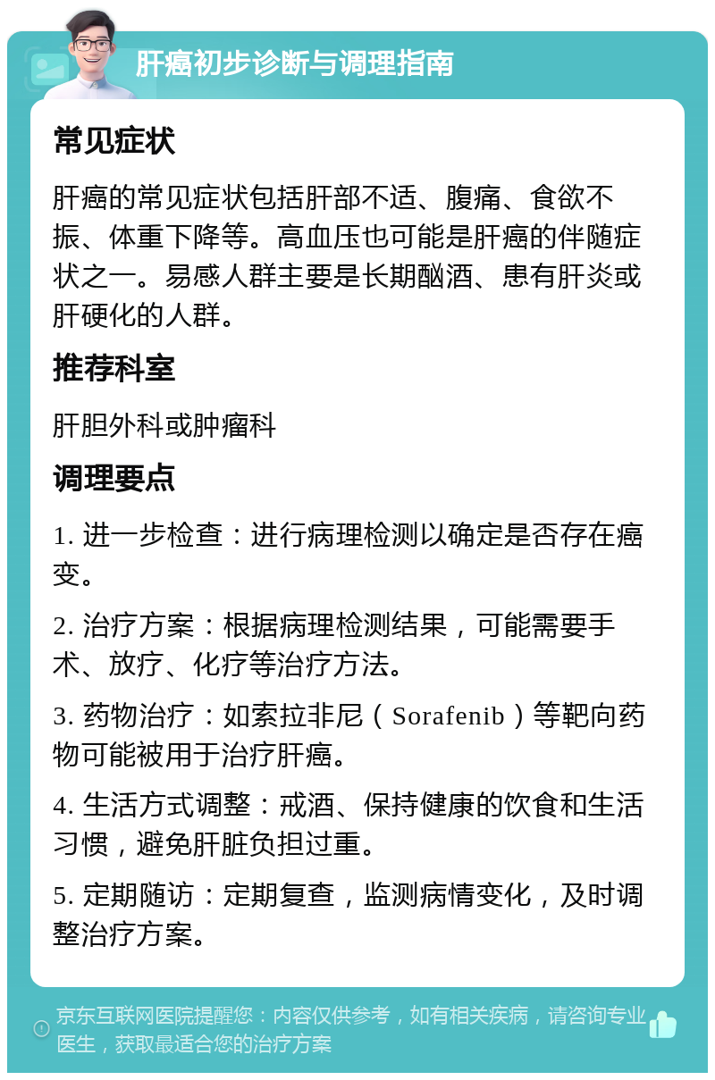 肝癌初步诊断与调理指南 常见症状 肝癌的常见症状包括肝部不适、腹痛、食欲不振、体重下降等。高血压也可能是肝癌的伴随症状之一。易感人群主要是长期酗酒、患有肝炎或肝硬化的人群。 推荐科室 肝胆外科或肿瘤科 调理要点 1. 进一步检查：进行病理检测以确定是否存在癌变。 2. 治疗方案：根据病理检测结果，可能需要手术、放疗、化疗等治疗方法。 3. 药物治疗：如索拉非尼（Sorafenib）等靶向药物可能被用于治疗肝癌。 4. 生活方式调整：戒酒、保持健康的饮食和生活习惯，避免肝脏负担过重。 5. 定期随访：定期复查，监测病情变化，及时调整治疗方案。