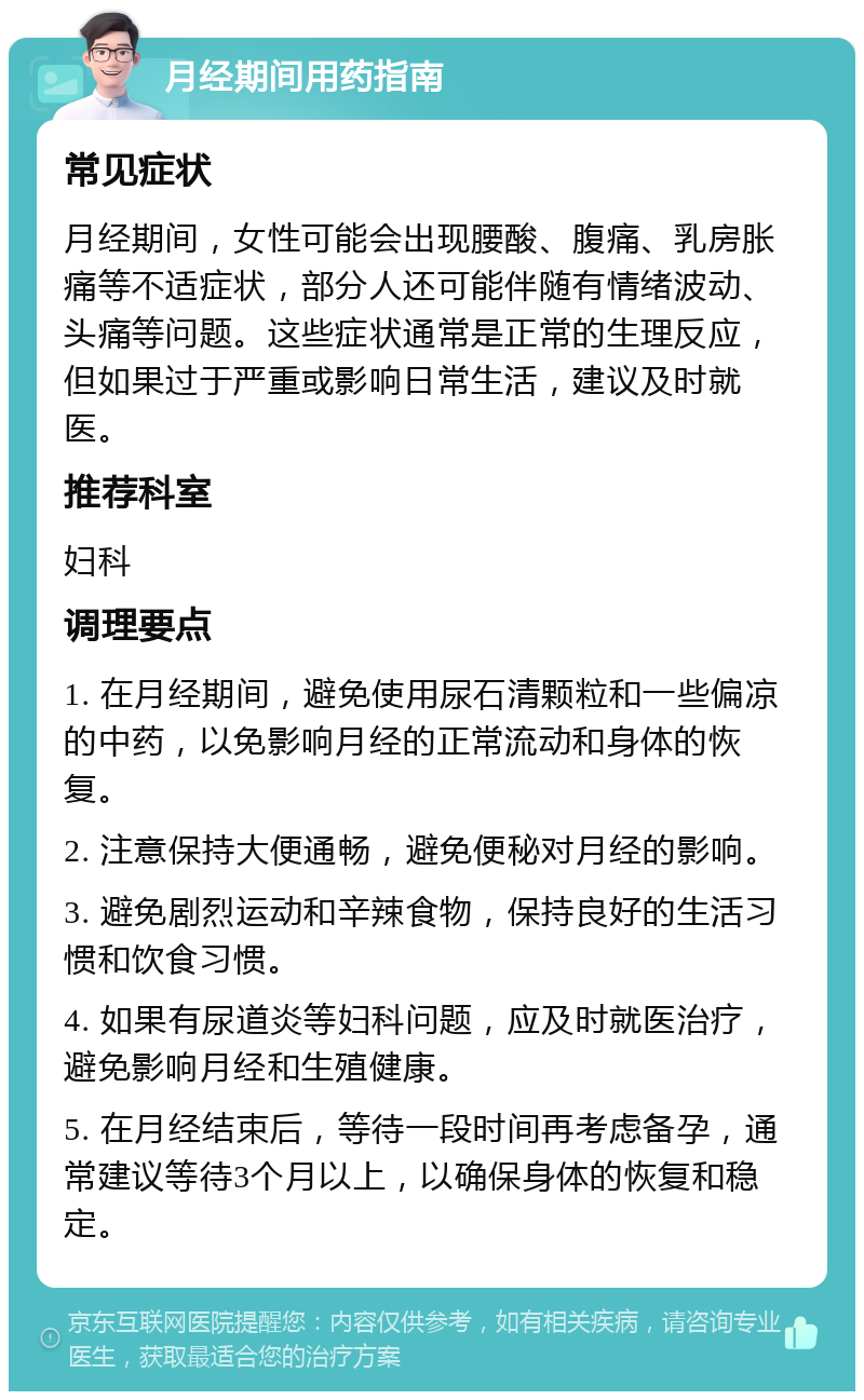 月经期间用药指南 常见症状 月经期间，女性可能会出现腰酸、腹痛、乳房胀痛等不适症状，部分人还可能伴随有情绪波动、头痛等问题。这些症状通常是正常的生理反应，但如果过于严重或影响日常生活，建议及时就医。 推荐科室 妇科 调理要点 1. 在月经期间，避免使用尿石清颗粒和一些偏凉的中药，以免影响月经的正常流动和身体的恢复。 2. 注意保持大便通畅，避免便秘对月经的影响。 3. 避免剧烈运动和辛辣食物，保持良好的生活习惯和饮食习惯。 4. 如果有尿道炎等妇科问题，应及时就医治疗，避免影响月经和生殖健康。 5. 在月经结束后，等待一段时间再考虑备孕，通常建议等待3个月以上，以确保身体的恢复和稳定。