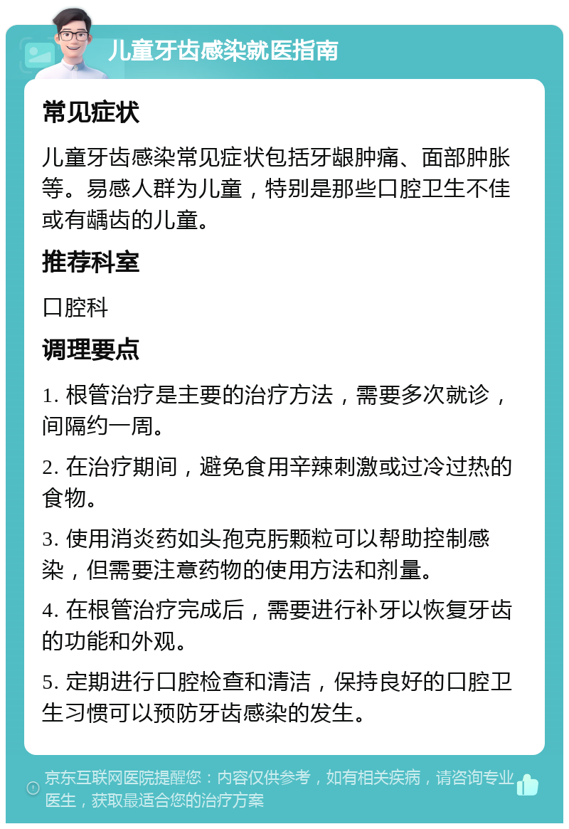 儿童牙齿感染就医指南 常见症状 儿童牙齿感染常见症状包括牙龈肿痛、面部肿胀等。易感人群为儿童，特别是那些口腔卫生不佳或有龋齿的儿童。 推荐科室 口腔科 调理要点 1. 根管治疗是主要的治疗方法，需要多次就诊，间隔约一周。 2. 在治疗期间，避免食用辛辣刺激或过冷过热的食物。 3. 使用消炎药如头孢克肟颗粒可以帮助控制感染，但需要注意药物的使用方法和剂量。 4. 在根管治疗完成后，需要进行补牙以恢复牙齿的功能和外观。 5. 定期进行口腔检查和清洁，保持良好的口腔卫生习惯可以预防牙齿感染的发生。