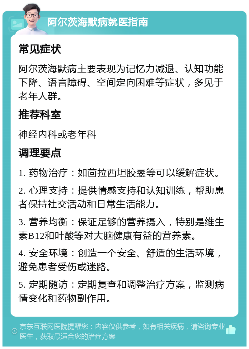 阿尔茨海默病就医指南 常见症状 阿尔茨海默病主要表现为记忆力减退、认知功能下降、语言障碍、空间定向困难等症状，多见于老年人群。 推荐科室 神经内科或老年科 调理要点 1. 药物治疗：如茴拉西坦胶囊等可以缓解症状。 2. 心理支持：提供情感支持和认知训练，帮助患者保持社交活动和日常生活能力。 3. 营养均衡：保证足够的营养摄入，特别是维生素B12和叶酸等对大脑健康有益的营养素。 4. 安全环境：创造一个安全、舒适的生活环境，避免患者受伤或迷路。 5. 定期随访：定期复查和调整治疗方案，监测病情变化和药物副作用。