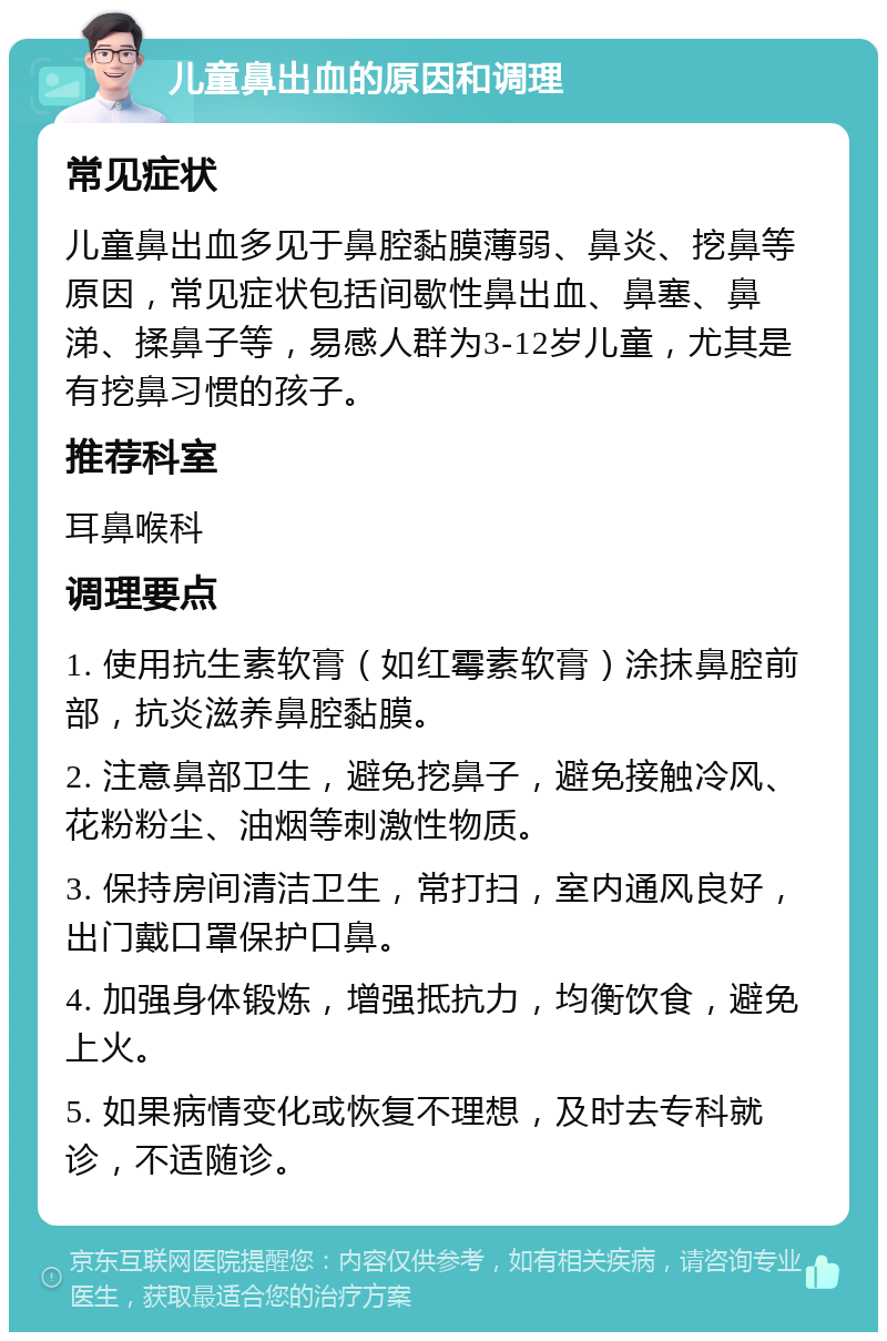 儿童鼻出血的原因和调理 常见症状 儿童鼻出血多见于鼻腔黏膜薄弱、鼻炎、挖鼻等原因，常见症状包括间歇性鼻出血、鼻塞、鼻涕、揉鼻子等，易感人群为3-12岁儿童，尤其是有挖鼻习惯的孩子。 推荐科室 耳鼻喉科 调理要点 1. 使用抗生素软膏（如红霉素软膏）涂抹鼻腔前部，抗炎滋养鼻腔黏膜。 2. 注意鼻部卫生，避免挖鼻子，避免接触冷风、花粉粉尘、油烟等刺激性物质。 3. 保持房间清洁卫生，常打扫，室内通风良好，出门戴口罩保护口鼻。 4. 加强身体锻炼，增强抵抗力，均衡饮食，避免上火。 5. 如果病情变化或恢复不理想，及时去专科就诊，不适随诊。