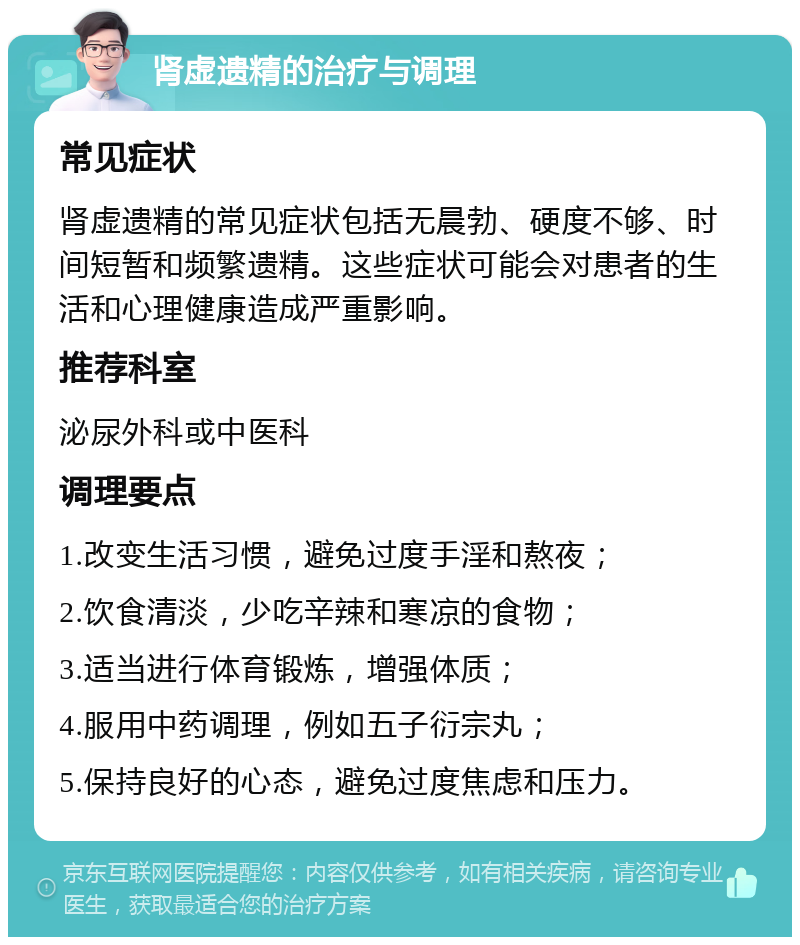 肾虚遗精的治疗与调理 常见症状 肾虚遗精的常见症状包括无晨勃、硬度不够、时间短暂和频繁遗精。这些症状可能会对患者的生活和心理健康造成严重影响。 推荐科室 泌尿外科或中医科 调理要点 1.改变生活习惯，避免过度手淫和熬夜； 2.饮食清淡，少吃辛辣和寒凉的食物； 3.适当进行体育锻炼，增强体质； 4.服用中药调理，例如五子衍宗丸； 5.保持良好的心态，避免过度焦虑和压力。