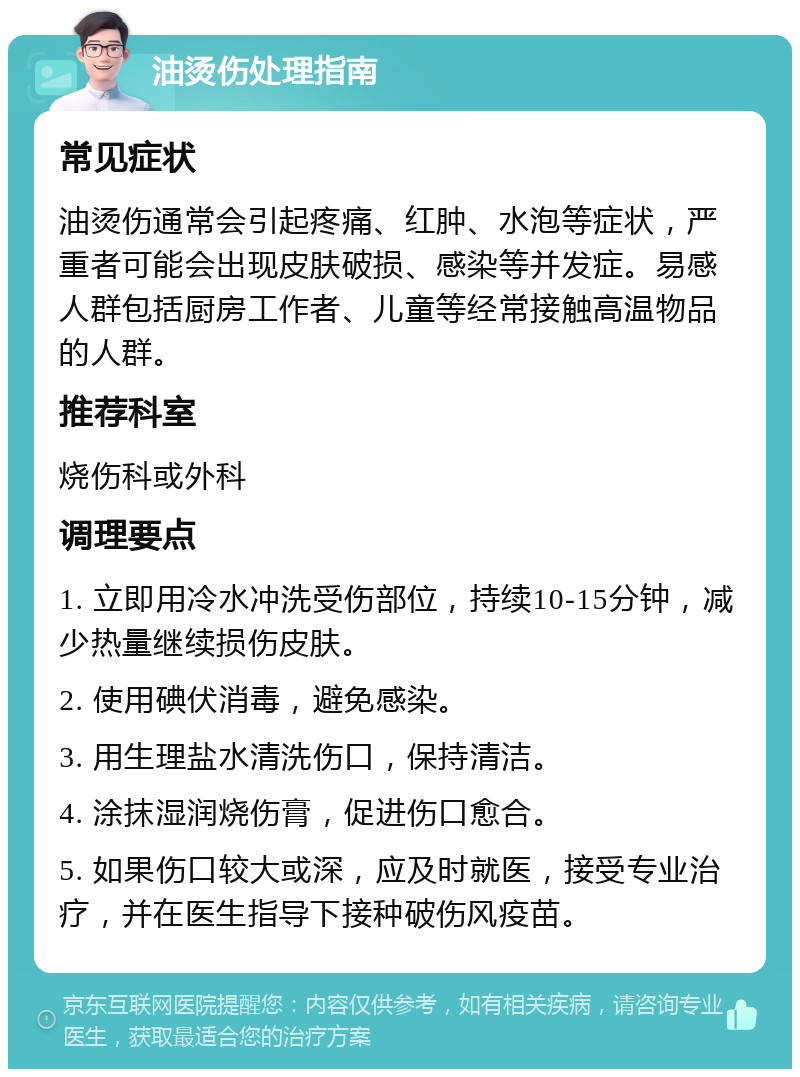 油烫伤处理指南 常见症状 油烫伤通常会引起疼痛、红肿、水泡等症状，严重者可能会出现皮肤破损、感染等并发症。易感人群包括厨房工作者、儿童等经常接触高温物品的人群。 推荐科室 烧伤科或外科 调理要点 1. 立即用冷水冲洗受伤部位，持续10-15分钟，减少热量继续损伤皮肤。 2. 使用碘伏消毒，避免感染。 3. 用生理盐水清洗伤口，保持清洁。 4. 涂抹湿润烧伤膏，促进伤口愈合。 5. 如果伤口较大或深，应及时就医，接受专业治疗，并在医生指导下接种破伤风疫苗。