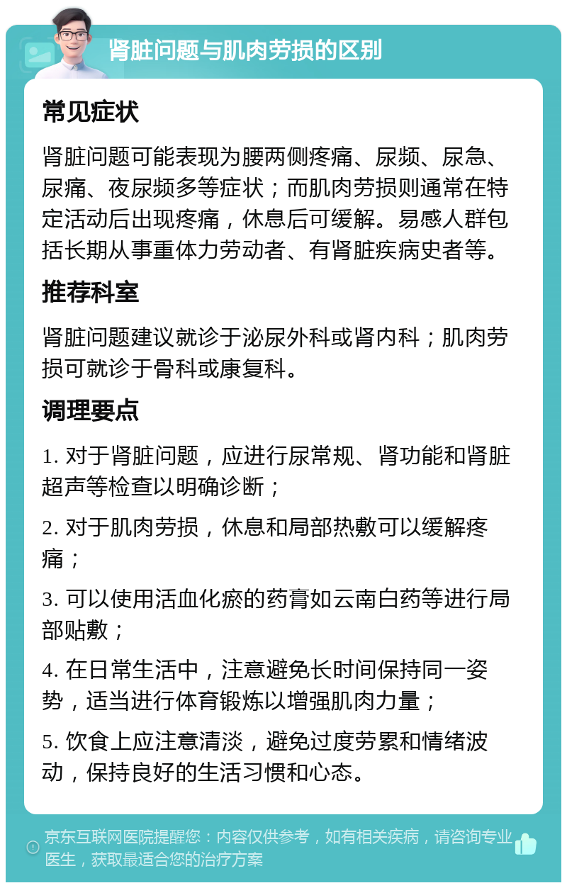 肾脏问题与肌肉劳损的区别 常见症状 肾脏问题可能表现为腰两侧疼痛、尿频、尿急、尿痛、夜尿频多等症状；而肌肉劳损则通常在特定活动后出现疼痛，休息后可缓解。易感人群包括长期从事重体力劳动者、有肾脏疾病史者等。 推荐科室 肾脏问题建议就诊于泌尿外科或肾内科；肌肉劳损可就诊于骨科或康复科。 调理要点 1. 对于肾脏问题，应进行尿常规、肾功能和肾脏超声等检查以明确诊断； 2. 对于肌肉劳损，休息和局部热敷可以缓解疼痛； 3. 可以使用活血化瘀的药膏如云南白药等进行局部贴敷； 4. 在日常生活中，注意避免长时间保持同一姿势，适当进行体育锻炼以增强肌肉力量； 5. 饮食上应注意清淡，避免过度劳累和情绪波动，保持良好的生活习惯和心态。