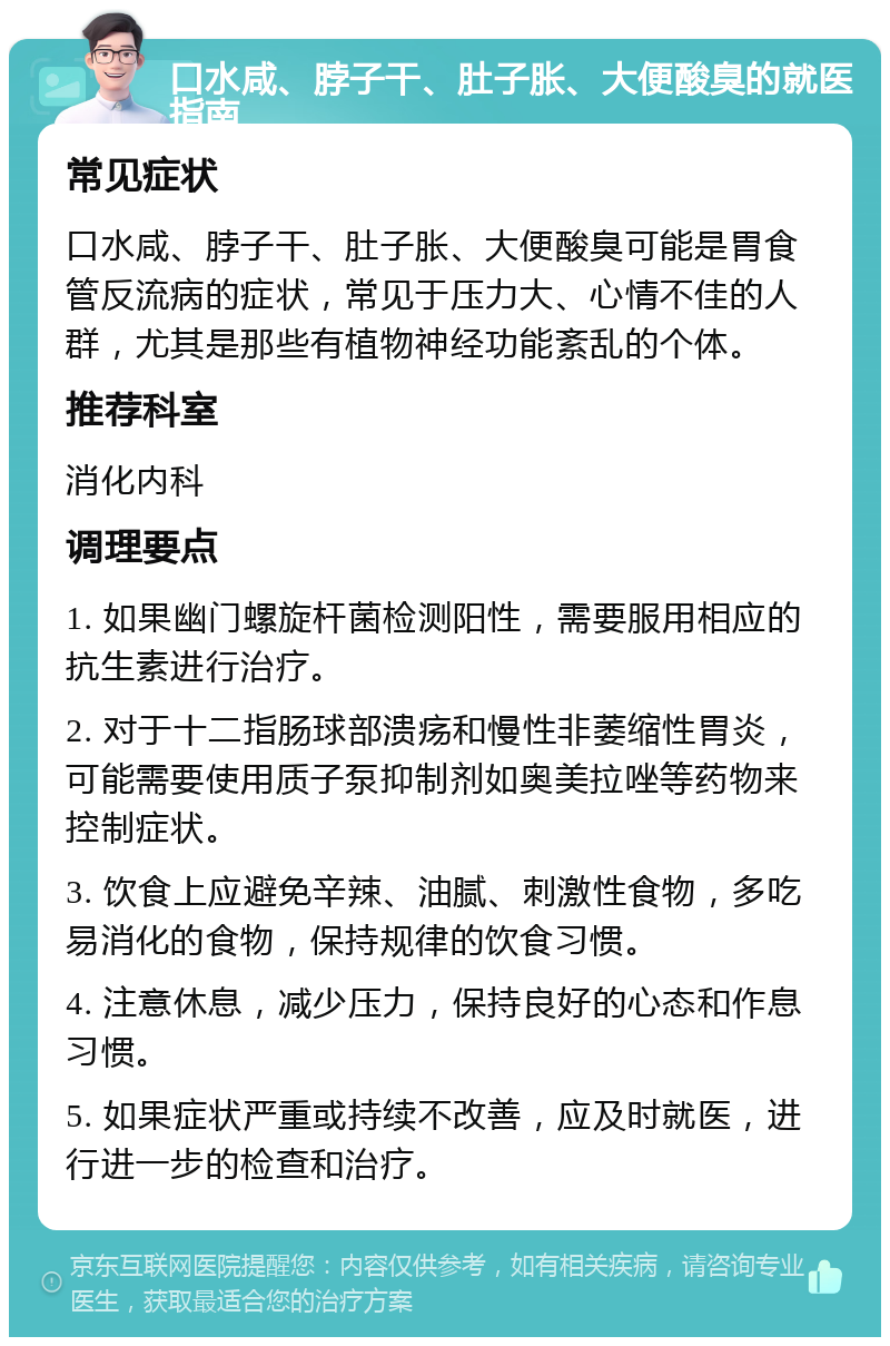 口水咸、脖子干、肚子胀、大便酸臭的就医指南 常见症状 口水咸、脖子干、肚子胀、大便酸臭可能是胃食管反流病的症状，常见于压力大、心情不佳的人群，尤其是那些有植物神经功能紊乱的个体。 推荐科室 消化内科 调理要点 1. 如果幽门螺旋杆菌检测阳性，需要服用相应的抗生素进行治疗。 2. 对于十二指肠球部溃疡和慢性非萎缩性胃炎，可能需要使用质子泵抑制剂如奥美拉唑等药物来控制症状。 3. 饮食上应避免辛辣、油腻、刺激性食物，多吃易消化的食物，保持规律的饮食习惯。 4. 注意休息，减少压力，保持良好的心态和作息习惯。 5. 如果症状严重或持续不改善，应及时就医，进行进一步的检查和治疗。