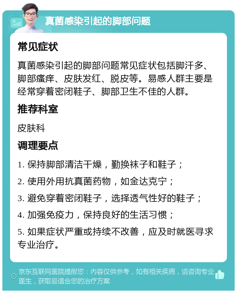 真菌感染引起的脚部问题 常见症状 真菌感染引起的脚部问题常见症状包括脚汗多、脚部瘙痒、皮肤发红、脱皮等。易感人群主要是经常穿着密闭鞋子、脚部卫生不佳的人群。 推荐科室 皮肤科 调理要点 1. 保持脚部清洁干燥，勤换袜子和鞋子； 2. 使用外用抗真菌药物，如金达克宁； 3. 避免穿着密闭鞋子，选择透气性好的鞋子； 4. 加强免疫力，保持良好的生活习惯； 5. 如果症状严重或持续不改善，应及时就医寻求专业治疗。