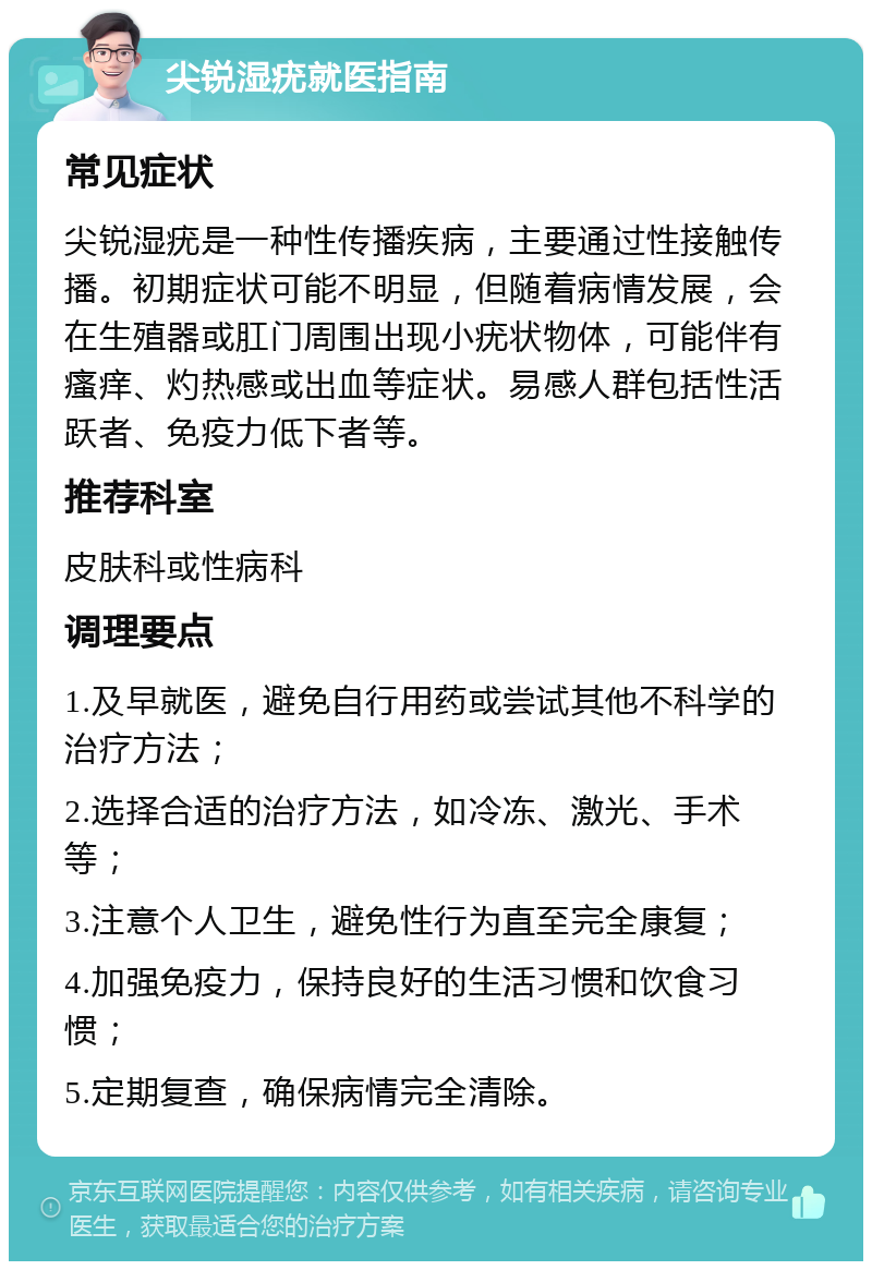 尖锐湿疣就医指南 常见症状 尖锐湿疣是一种性传播疾病，主要通过性接触传播。初期症状可能不明显，但随着病情发展，会在生殖器或肛门周围出现小疣状物体，可能伴有瘙痒、灼热感或出血等症状。易感人群包括性活跃者、免疫力低下者等。 推荐科室 皮肤科或性病科 调理要点 1.及早就医，避免自行用药或尝试其他不科学的治疗方法； 2.选择合适的治疗方法，如冷冻、激光、手术等； 3.注意个人卫生，避免性行为直至完全康复； 4.加强免疫力，保持良好的生活习惯和饮食习惯； 5.定期复查，确保病情完全清除。