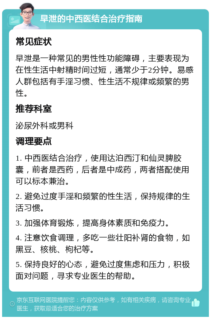 早泄的中西医结合治疗指南 常见症状 早泄是一种常见的男性性功能障碍，主要表现为在性生活中射精时间过短，通常少于2分钟。易感人群包括有手淫习惯、性生活不规律或频繁的男性。 推荐科室 泌尿外科或男科 调理要点 1. 中西医结合治疗，使用达泊西汀和仙灵脾胶囊，前者是西药，后者是中成药，两者搭配使用可以标本兼治。 2. 避免过度手淫和频繁的性生活，保持规律的生活习惯。 3. 加强体育锻炼，提高身体素质和免疫力。 4. 注意饮食调理，多吃一些壮阳补肾的食物，如黑豆、核桃、枸杞等。 5. 保持良好的心态，避免过度焦虑和压力，积极面对问题，寻求专业医生的帮助。