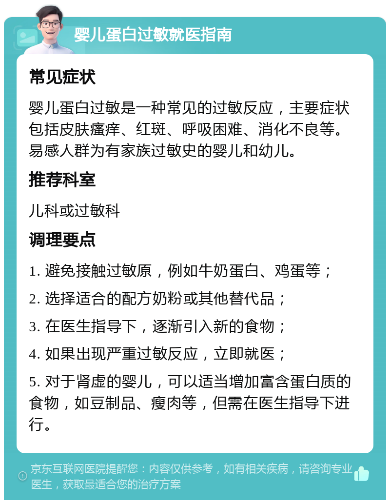 婴儿蛋白过敏就医指南 常见症状 婴儿蛋白过敏是一种常见的过敏反应，主要症状包括皮肤瘙痒、红斑、呼吸困难、消化不良等。易感人群为有家族过敏史的婴儿和幼儿。 推荐科室 儿科或过敏科 调理要点 1. 避免接触过敏原，例如牛奶蛋白、鸡蛋等； 2. 选择适合的配方奶粉或其他替代品； 3. 在医生指导下，逐渐引入新的食物； 4. 如果出现严重过敏反应，立即就医； 5. 对于肾虚的婴儿，可以适当增加富含蛋白质的食物，如豆制品、瘦肉等，但需在医生指导下进行。