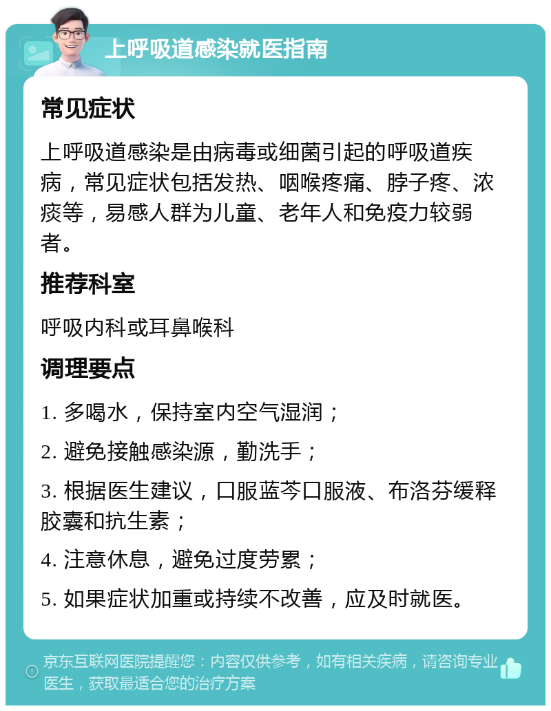 上呼吸道感染就医指南 常见症状 上呼吸道感染是由病毒或细菌引起的呼吸道疾病，常见症状包括发热、咽喉疼痛、脖子疼、浓痰等，易感人群为儿童、老年人和免疫力较弱者。 推荐科室 呼吸内科或耳鼻喉科 调理要点 1. 多喝水，保持室内空气湿润； 2. 避免接触感染源，勤洗手； 3. 根据医生建议，口服蓝芩口服液、布洛芬缓释胶囊和抗生素； 4. 注意休息，避免过度劳累； 5. 如果症状加重或持续不改善，应及时就医。