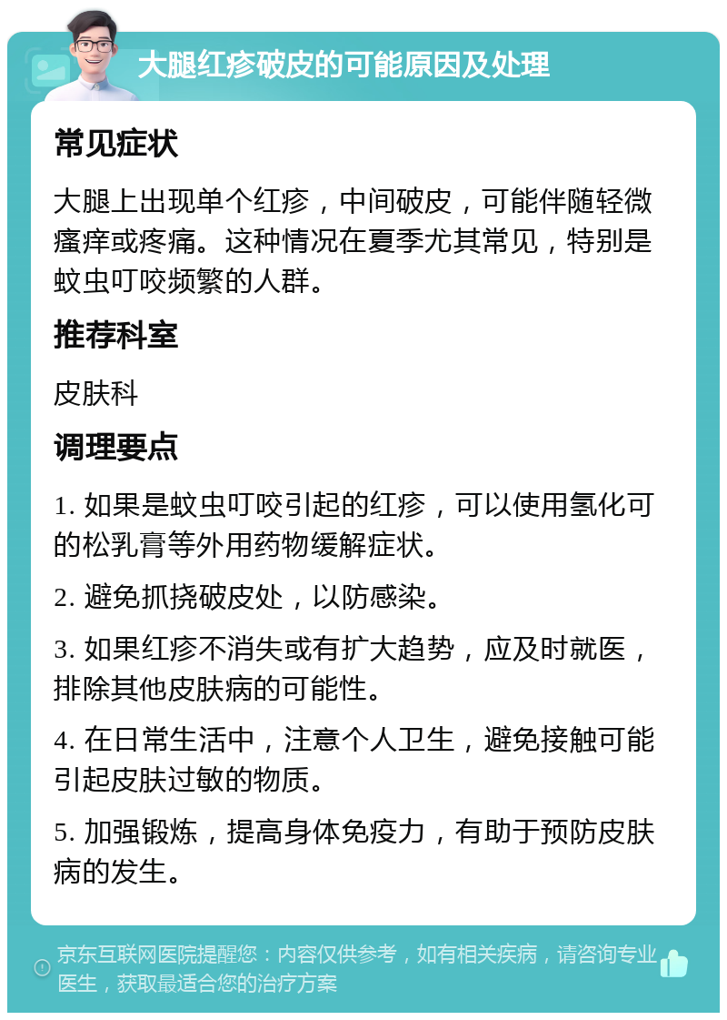 大腿红疹破皮的可能原因及处理 常见症状 大腿上出现单个红疹，中间破皮，可能伴随轻微瘙痒或疼痛。这种情况在夏季尤其常见，特别是蚊虫叮咬频繁的人群。 推荐科室 皮肤科 调理要点 1. 如果是蚊虫叮咬引起的红疹，可以使用氢化可的松乳膏等外用药物缓解症状。 2. 避免抓挠破皮处，以防感染。 3. 如果红疹不消失或有扩大趋势，应及时就医，排除其他皮肤病的可能性。 4. 在日常生活中，注意个人卫生，避免接触可能引起皮肤过敏的物质。 5. 加强锻炼，提高身体免疫力，有助于预防皮肤病的发生。