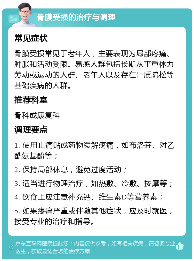 骨膜受损的治疗与调理 常见症状 骨膜受损常见于老年人，主要表现为局部疼痛、肿胀和活动受限。易感人群包括长期从事重体力劳动或运动的人群、老年人以及存在骨质疏松等基础疾病的人群。 推荐科室 骨科或康复科 调理要点 1. 使用止痛贴或药物缓解疼痛，如布洛芬、对乙酰氨基酚等； 2. 保持局部休息，避免过度活动； 3. 适当进行物理治疗，如热敷、冷敷、按摩等； 4. 饮食上应注意补充钙、维生素D等营养素； 5. 如果疼痛严重或伴随其他症状，应及时就医，接受专业的治疗和指导。