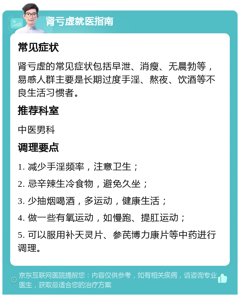 肾亏虚就医指南 常见症状 肾亏虚的常见症状包括早泄、消瘦、无晨勃等，易感人群主要是长期过度手淫、熬夜、饮酒等不良生活习惯者。 推荐科室 中医男科 调理要点 1. 减少手淫频率，注意卫生； 2. 忌辛辣生冷食物，避免久坐； 3. 少抽烟喝酒，多运动，健康生活； 4. 做一些有氧运动，如慢跑、提肛运动； 5. 可以服用补天灵片、参芪博力康片等中药进行调理。