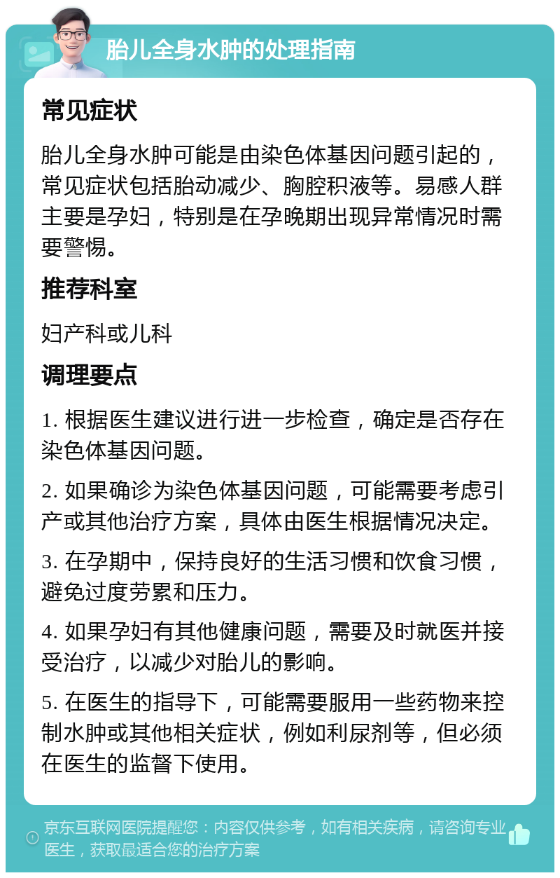 胎儿全身水肿的处理指南 常见症状 胎儿全身水肿可能是由染色体基因问题引起的，常见症状包括胎动减少、胸腔积液等。易感人群主要是孕妇，特别是在孕晚期出现异常情况时需要警惕。 推荐科室 妇产科或儿科 调理要点 1. 根据医生建议进行进一步检查，确定是否存在染色体基因问题。 2. 如果确诊为染色体基因问题，可能需要考虑引产或其他治疗方案，具体由医生根据情况决定。 3. 在孕期中，保持良好的生活习惯和饮食习惯，避免过度劳累和压力。 4. 如果孕妇有其他健康问题，需要及时就医并接受治疗，以减少对胎儿的影响。 5. 在医生的指导下，可能需要服用一些药物来控制水肿或其他相关症状，例如利尿剂等，但必须在医生的监督下使用。