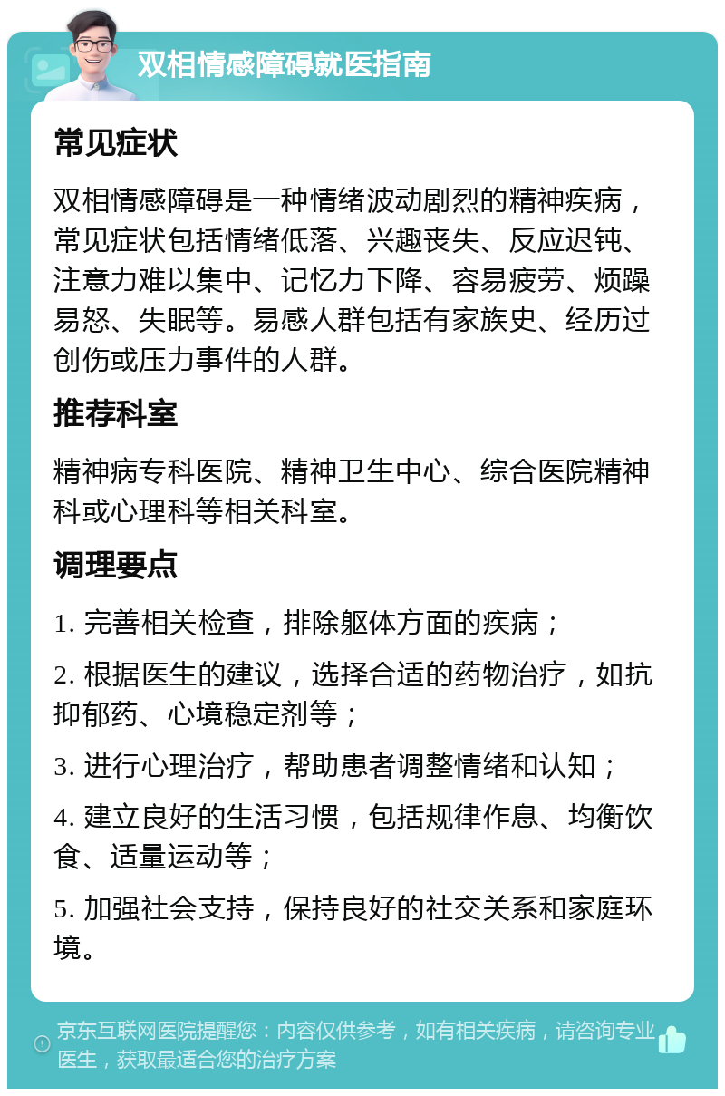 双相情感障碍就医指南 常见症状 双相情感障碍是一种情绪波动剧烈的精神疾病，常见症状包括情绪低落、兴趣丧失、反应迟钝、注意力难以集中、记忆力下降、容易疲劳、烦躁易怒、失眠等。易感人群包括有家族史、经历过创伤或压力事件的人群。 推荐科室 精神病专科医院、精神卫生中心、综合医院精神科或心理科等相关科室。 调理要点 1. 完善相关检查，排除躯体方面的疾病； 2. 根据医生的建议，选择合适的药物治疗，如抗抑郁药、心境稳定剂等； 3. 进行心理治疗，帮助患者调整情绪和认知； 4. 建立良好的生活习惯，包括规律作息、均衡饮食、适量运动等； 5. 加强社会支持，保持良好的社交关系和家庭环境。