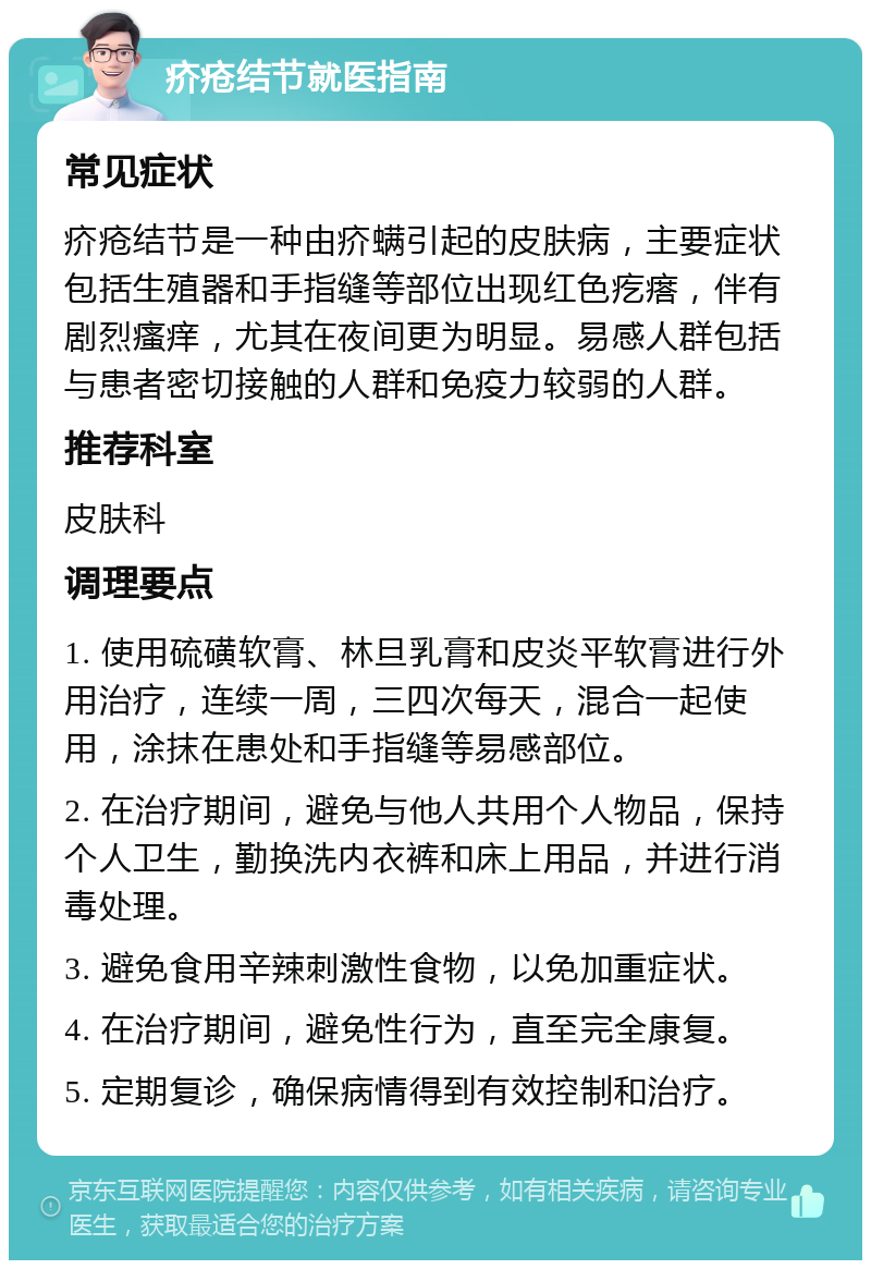 疥疮结节就医指南 常见症状 疥疮结节是一种由疥螨引起的皮肤病，主要症状包括生殖器和手指缝等部位出现红色疙瘩，伴有剧烈瘙痒，尤其在夜间更为明显。易感人群包括与患者密切接触的人群和免疫力较弱的人群。 推荐科室 皮肤科 调理要点 1. 使用硫磺软膏、林旦乳膏和皮炎平软膏进行外用治疗，连续一周，三四次每天，混合一起使用，涂抹在患处和手指缝等易感部位。 2. 在治疗期间，避免与他人共用个人物品，保持个人卫生，勤换洗内衣裤和床上用品，并进行消毒处理。 3. 避免食用辛辣刺激性食物，以免加重症状。 4. 在治疗期间，避免性行为，直至完全康复。 5. 定期复诊，确保病情得到有效控制和治疗。