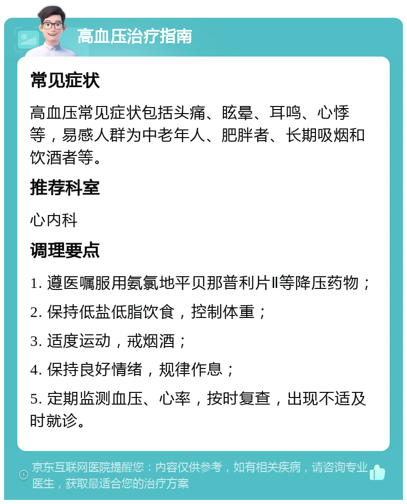 高血压治疗指南 常见症状 高血压常见症状包括头痛、眩晕、耳鸣、心悸等，易感人群为中老年人、肥胖者、长期吸烟和饮酒者等。 推荐科室 心内科 调理要点 1. 遵医嘱服用氨氯地平贝那普利片Ⅱ等降压药物； 2. 保持低盐低脂饮食，控制体重； 3. 适度运动，戒烟酒； 4. 保持良好情绪，规律作息； 5. 定期监测血压、心率，按时复查，出现不适及时就诊。