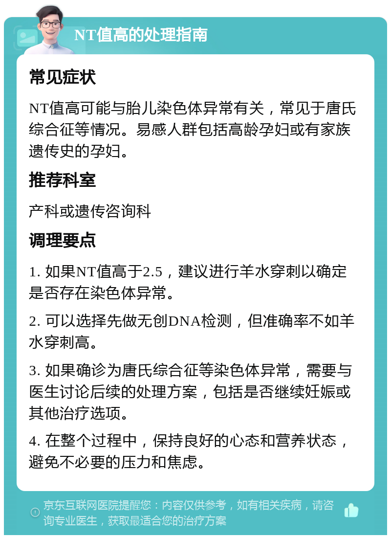 NT值高的处理指南 常见症状 NT值高可能与胎儿染色体异常有关，常见于唐氏综合征等情况。易感人群包括高龄孕妇或有家族遗传史的孕妇。 推荐科室 产科或遗传咨询科 调理要点 1. 如果NT值高于2.5，建议进行羊水穿刺以确定是否存在染色体异常。 2. 可以选择先做无创DNA检测，但准确率不如羊水穿刺高。 3. 如果确诊为唐氏综合征等染色体异常，需要与医生讨论后续的处理方案，包括是否继续妊娠或其他治疗选项。 4. 在整个过程中，保持良好的心态和营养状态，避免不必要的压力和焦虑。