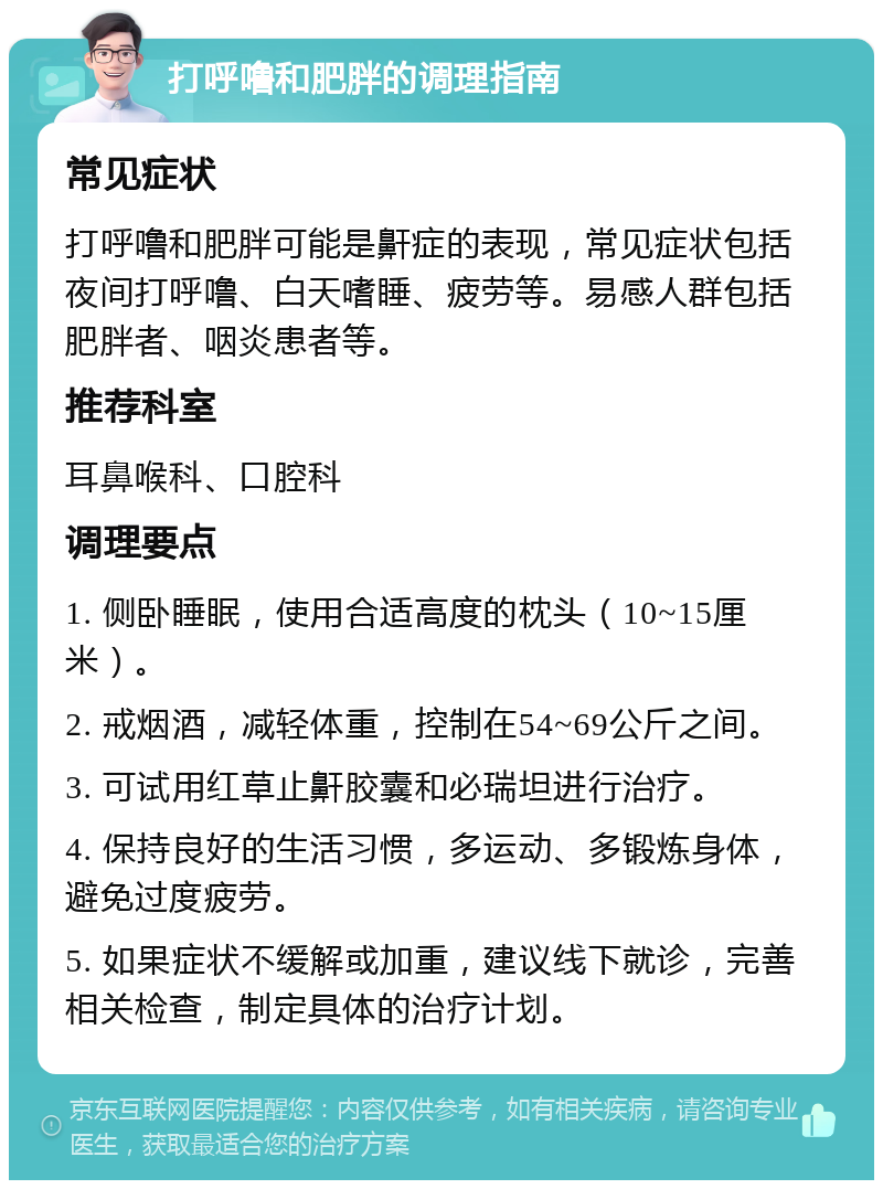 打呼噜和肥胖的调理指南 常见症状 打呼噜和肥胖可能是鼾症的表现，常见症状包括夜间打呼噜、白天嗜睡、疲劳等。易感人群包括肥胖者、咽炎患者等。 推荐科室 耳鼻喉科、口腔科 调理要点 1. 侧卧睡眠，使用合适高度的枕头（10~15厘米）。 2. 戒烟酒，减轻体重，控制在54~69公斤之间。 3. 可试用红草止鼾胶囊和必瑞坦进行治疗。 4. 保持良好的生活习惯，多运动、多锻炼身体，避免过度疲劳。 5. 如果症状不缓解或加重，建议线下就诊，完善相关检查，制定具体的治疗计划。