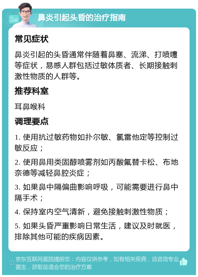 鼻炎引起头昏的治疗指南 常见症状 鼻炎引起的头昏通常伴随着鼻塞、流涕、打喷嚏等症状，易感人群包括过敏体质者、长期接触刺激性物质的人群等。 推荐科室 耳鼻喉科 调理要点 1. 使用抗过敏药物如扑尔敏、氯雷他定等控制过敏反应； 2. 使用鼻用类固醇喷雾剂如丙酸氟替卡松、布地奈德等减轻鼻腔炎症； 3. 如果鼻中隔偏曲影响呼吸，可能需要进行鼻中隔手术； 4. 保持室内空气清新，避免接触刺激性物质； 5. 如果头昏严重影响日常生活，建议及时就医，排除其他可能的疾病因素。