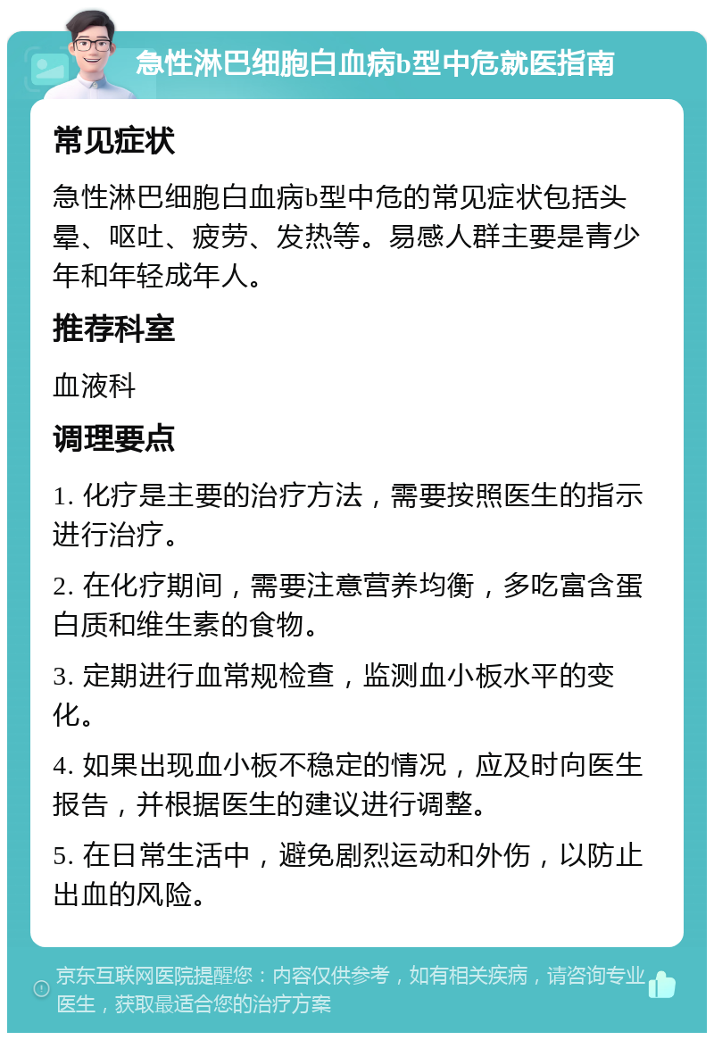 急性淋巴细胞白血病b型中危就医指南 常见症状 急性淋巴细胞白血病b型中危的常见症状包括头晕、呕吐、疲劳、发热等。易感人群主要是青少年和年轻成年人。 推荐科室 血液科 调理要点 1. 化疗是主要的治疗方法，需要按照医生的指示进行治疗。 2. 在化疗期间，需要注意营养均衡，多吃富含蛋白质和维生素的食物。 3. 定期进行血常规检查，监测血小板水平的变化。 4. 如果出现血小板不稳定的情况，应及时向医生报告，并根据医生的建议进行调整。 5. 在日常生活中，避免剧烈运动和外伤，以防止出血的风险。