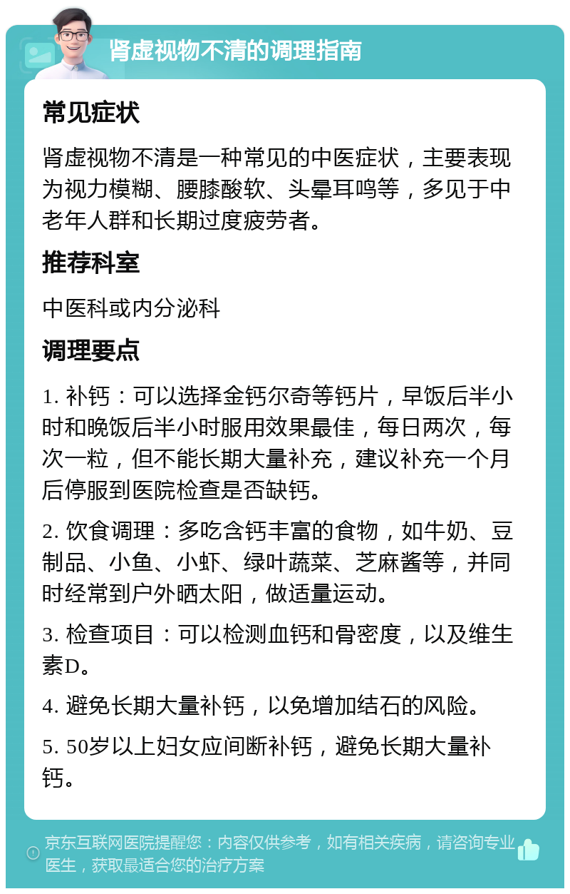 肾虚视物不清的调理指南 常见症状 肾虚视物不清是一种常见的中医症状，主要表现为视力模糊、腰膝酸软、头晕耳鸣等，多见于中老年人群和长期过度疲劳者。 推荐科室 中医科或内分泌科 调理要点 1. 补钙：可以选择金钙尔奇等钙片，早饭后半小时和晚饭后半小时服用效果最佳，每日两次，每次一粒，但不能长期大量补充，建议补充一个月后停服到医院检查是否缺钙。 2. 饮食调理：多吃含钙丰富的食物，如牛奶、豆制品、小鱼、小虾、绿叶蔬菜、芝麻酱等，并同时经常到户外晒太阳，做适量运动。 3. 检查项目：可以检测血钙和骨密度，以及维生素D。 4. 避免长期大量补钙，以免增加结石的风险。 5. 50岁以上妇女应间断补钙，避免长期大量补钙。