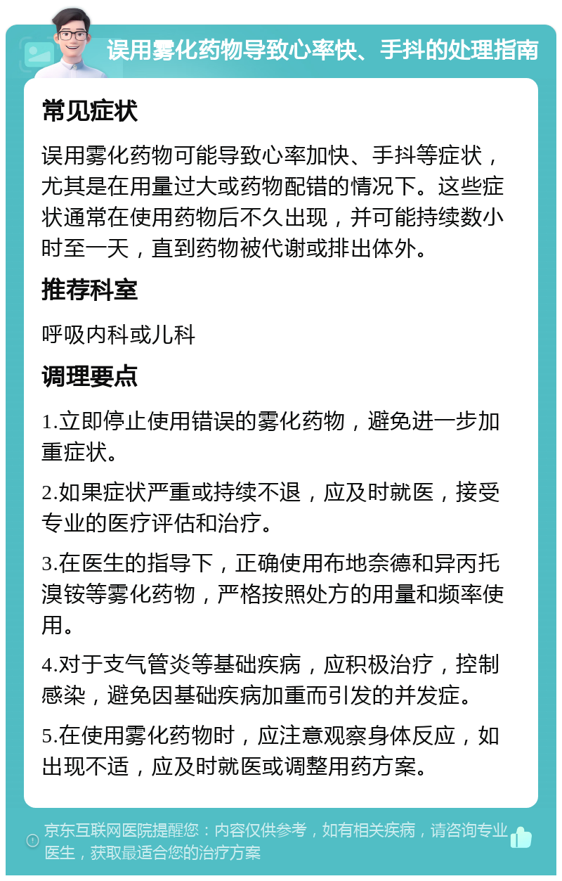 误用雾化药物导致心率快、手抖的处理指南 常见症状 误用雾化药物可能导致心率加快、手抖等症状，尤其是在用量过大或药物配错的情况下。这些症状通常在使用药物后不久出现，并可能持续数小时至一天，直到药物被代谢或排出体外。 推荐科室 呼吸内科或儿科 调理要点 1.立即停止使用错误的雾化药物，避免进一步加重症状。 2.如果症状严重或持续不退，应及时就医，接受专业的医疗评估和治疗。 3.在医生的指导下，正确使用布地奈德和异丙托溴铵等雾化药物，严格按照处方的用量和频率使用。 4.对于支气管炎等基础疾病，应积极治疗，控制感染，避免因基础疾病加重而引发的并发症。 5.在使用雾化药物时，应注意观察身体反应，如出现不适，应及时就医或调整用药方案。